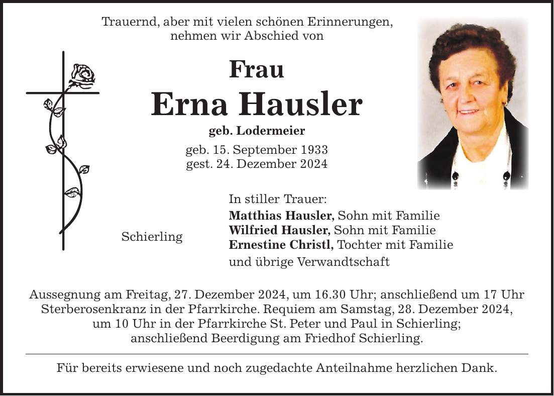  Trauernd, aber mit vielen schönen Erinnerungen, nehmen wir Abschied von Frau Erna Hausler geb. Lodermeier geb. 15. September 1933 gest. 24. Dezember 2024 In stiller Trauer: Matthias Hausler, Sohn mit Familie Wilfried Hausler, Sohn mit Familie Schierling Ernestine Christl, Tochter mit Familie und übrige Verwandtschaft Aussegnung am Freitag, 27. Dezember 2024, um 16.30 Uhr; anschließend um 17 Uhr Sterberosenkranz in der Pfarrkirche. Requiem am Samstag, 28. Dezember 2024, um 10 Uhr in der Pfarrkirche St. Peter und Paul in Schierling; anschließend Beerdigung am Friedhof Schierling. Für bereits erwiesene und noch zugedachte Anteilnahme herzlichen Dank.