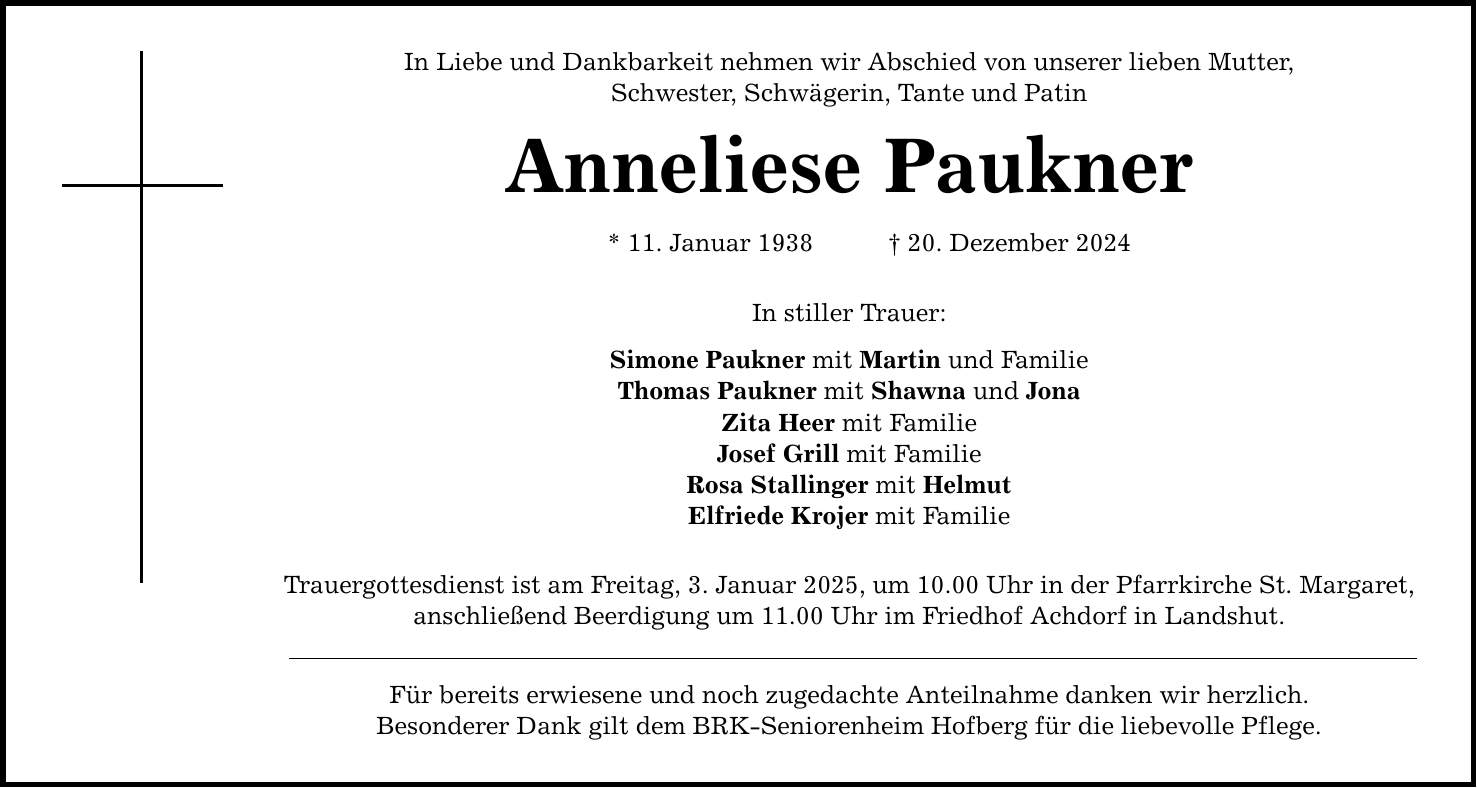 In Liebe und Dankbarkeit nehmen wir Abschied von unserer lieben Mutter, Schwester, Schwägerin, Tante und Patin Anneliese Paukner * 11. Januar 1938 _ 20. Dezember 2024 In stiller Trauer: Simone Paukner mit Martin und Familie Thomas Paukner mit Shawna und Jona Zita Heer mit Familie Josef Grill mit Familie Rosa Stallinger mit Helmut Elfriede Krojer mit Familie Trauergottesdienst ist am Freitag, 3. Januar 2025, um 10.00 Uhr in der Pfarrkirche St. Margaret, anschließend Beerdigung um 11.00 Uhr im Friedhof Achdorf in Landshut. Für bereits erwiesene und noch zugedachte Anteilnahme danken wir herzlich. Besonderer Dank gilt dem BRK-Seniorenheim Hofberg für die liebevolle Pflege.