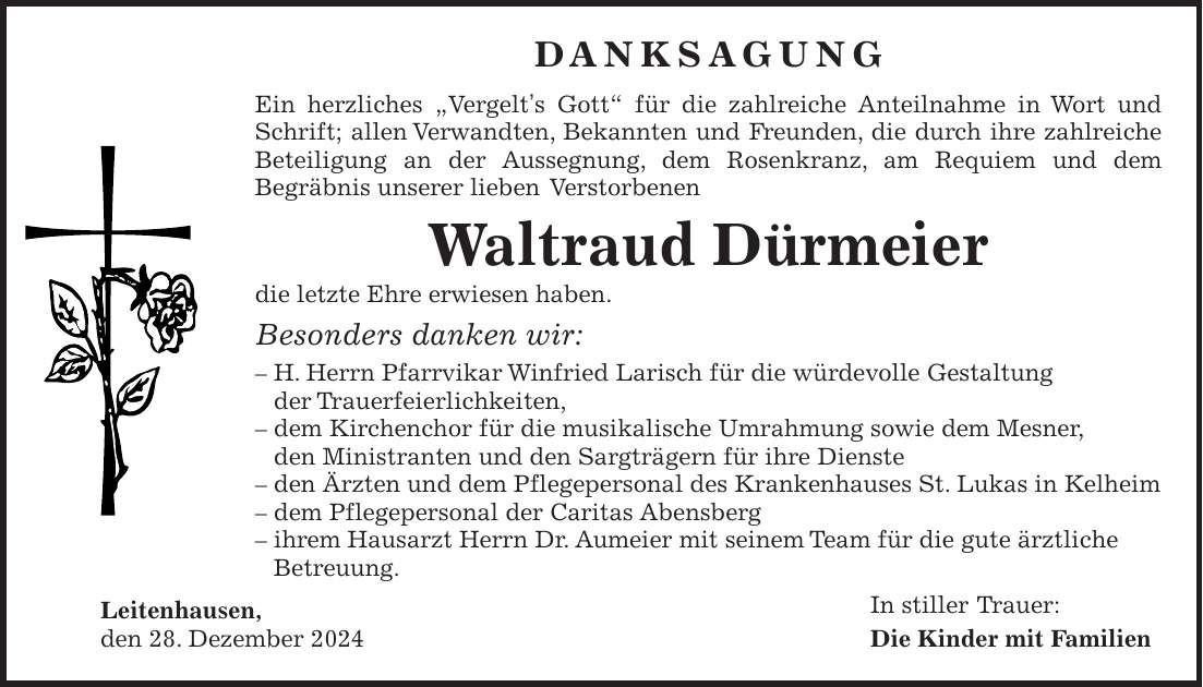 Danksagung Ein herzliches 'Vergelt's Gott' für die zahlreiche Anteilnahme in Wort und Schrift; allen Verwandten, Bekannten und Freunden, die durch ihre zahlreiche Beteiligung an der Aussegnung, dem Rosenkranz, am Requiem und dem Begräbnis unserer lieben Verstorbenen Waltraud Dürmeier die letzte Ehre erwiesen haben. Besonders danken wir: - H. Herrn Pfarrvikar Winfried Larisch für die würdevolle Gestaltung der Trauerfeierlichkeiten, - dem Kirchenchor für die musikalische Umrahmung sowie dem Mesner, den Ministranten und den Sargträgern für ihre Dienste - den Ärzten und dem Pflegepersonal des Krankenhauses St. Lukas in Kelheim - dem Pflegepersonal der Caritas Abensberg - ihrem Hausarzt Herrn Dr. Aumeier mit seinem Team für die gute ärztliche Betreuung. Leitenhausen, In stiller Trauer: den 28. Dezember 2024 Die Kinder mit Familien