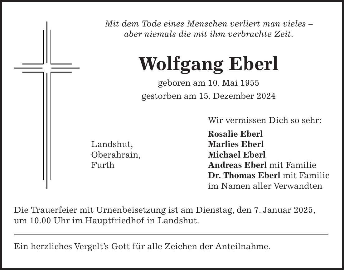 Mit dem Tode eines Menschen verliert man vieles - aber niemals die mit ihm verbrachte Zeit. Wolfgang Eberl geboren am 10. Mai 1955 gestorben am 15. Dezember 2024 Wir vermissen Dich so sehr: Rosalie Eberl Marlies Eberl Michael Eberl Andreas Eberl mit Familie Dr. Thomas Eberl mit Familie im Namen aller Verwandten Die Trauerfeier mit Urnenbeisetzung ist am Dienstag, den 7. Januar 2025, um 10.00 Uhr im Hauptfriedhof in Landshut. Ein herzliches Vergelt's Gott für alle Zeichen der Anteilnahme.Landshut, Oberahrain, Furth