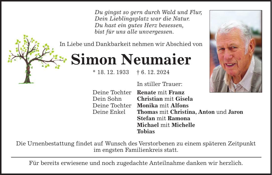 Du gingst so gern durch Wald und Flur, Dein Lieblingsplatz war die Natur. Du hast ein gutes Herz besessen, bist für uns alle unvergessen. In Liebe und Dankbarkeit nehmen wir Abschied von Simon Neumaier * 18. 12. 1933 + 6. 12. 2024 In stiller Trauer: Deine Tochter Renate mit Franz Dein Sohn Christian mit Gisela Deine Tochter Monika mit Alfons Deine Enkel Thomas mit Christina, Anton und Jaron Stefan mit Ramona Michael mit Michelle Tobias Die Urnenbestattung findet auf Wunsch des Verstorbenen zu einem späteren Zeitpunkt im engsten Familienkreis statt. Für bereits erwiesene und noch zugedachte Anteilnahme danken wir herzlich.