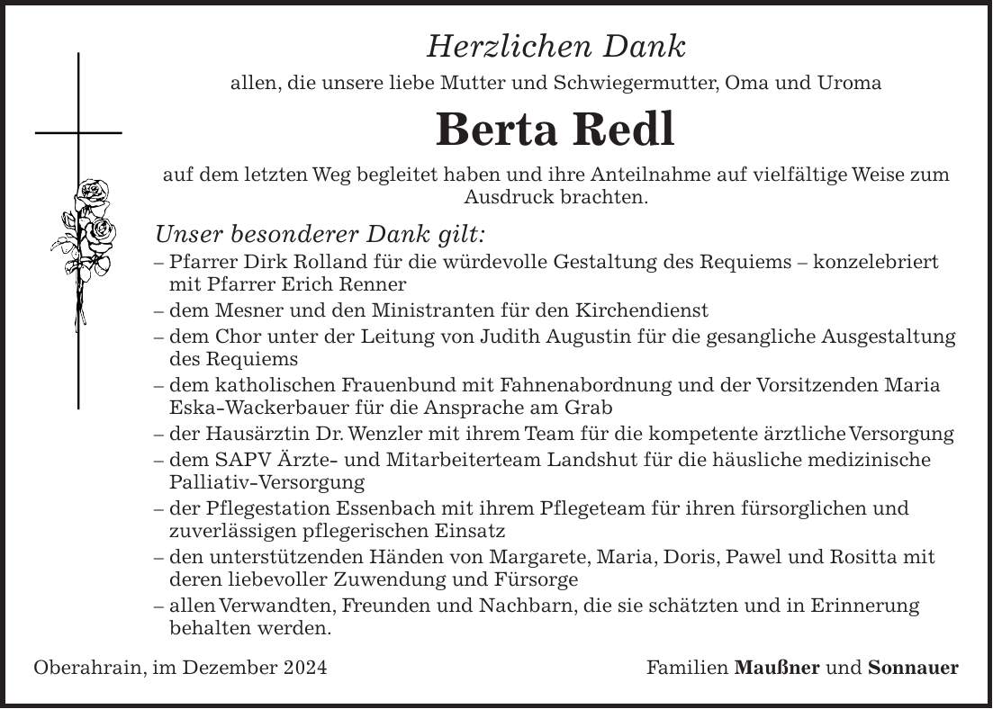 Herzlichen Dank allen, die unsere liebe Mutter und Schwiegermutter, Oma und Uroma Berta Redl auf dem letzten Weg begleitet haben und ihre Anteilnahme auf vielfältige Weise zum Ausdruck brachten. Unser besonderer Dank gilt: - Pfarrer Dirk Rolland für die würdevolle Gestaltung des Requiems - konzelebriert mit Pfarrer Erich Renner - dem Mesner und den Ministranten für den Kirchendienst - dem Chor unter der Leitung von Judith Augustin für die gesangliche Ausgestaltung des Requiems - dem katholischen Frauenbund mit Fahnenabordnung und der Vorsitzenden Maria Eska-Wackerbauer für die Ansprache am Grab - der Hausärztin Dr. Wenzler mit ihrem Team für die kompetente ärztliche Versorgung - dem SAPV Ärzte- und Mitarbeiterteam Landshut für die häusliche medizinische Palliativ-Versorgung - der Pflegestation Essenbach mit ihrem Pflegeteam für ihren fürsorglichen und zuverlässigen pflegerischen Einsatz - den unterstützenden Händen von Margarete, Maria, Doris, Pawel und Rositta mit deren liebevoller Zuwendung und Fürsorge - allen Verwandten, Freunden und Nachbarn, die sie schätzten und in Erinnerung behalten werden. Oberahrain, im Dezember 2024Familien Maußner und Sonnauer