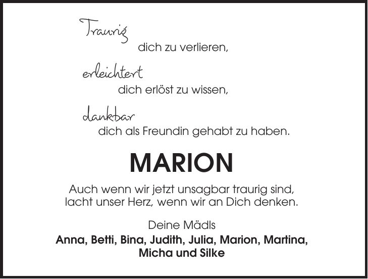 Traurig dich zu verlieren, erleichtert dich erlöst zu wissen, dankbar dich als Freundin gehabt zu haben. MARION Auch wenn wir jetzt unsagbar traurig sind, lacht unser Herz, wenn wir an Dich denken. Deine Mädls Anna, Betti, Bina, Judith, Julia, Marion, Martina, Micha und Silke