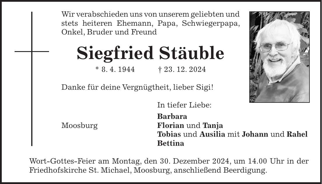 Wir verabschieden uns von unserem geliebten und stets heiteren Ehemann, Papa, Schwiegerpapa, Onkel, Bruder und Freund Siegfried Stäuble * 8. 4. 1944 + 23. 12. 2024 Danke für deine Vergnügtheit, lieber Sigi! In tiefer Liebe: Barbara Moosburg Florian und Tanja Tobias und Ausilia mit Johann und Rahel Bettina Wort-Gottes-Feier am Montag, den 30. Dezember 2024, um 14.00 Uhr in der Friedhofskirche St. Michael, Moosburg, anschließend Beerdigung.