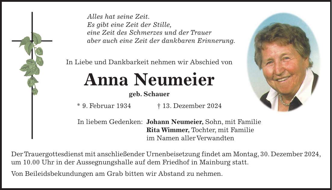 Alles hat seine Zeit. Es gibt eine Zeit der Stille, eine Zeit des Schmerzes und der Trauer aber auch eine Zeit der dankbaren Erinnerung. In Liebe und Dankbarkeit nehmen wir Abschied von Anna Neumeier geb. Schauer * 9. Februar 1934 + 13. Dezember 2024 In liebem Gedenken: Johann Neumeier, Sohn, mit Familie Rita Wimmer, Tochter, mit Familie im Namen aller Verwandten Der Trauergottesdienst mit anschließender Urnenbeisetzung findet am Montag, 30. Dezember 2024, um 10.00 Uhr in der Aussegnungshalle auf dem Friedhof in Mainburg statt. Von Beileidsbekundungen am Grab bitten wir Abstand zu nehmen.