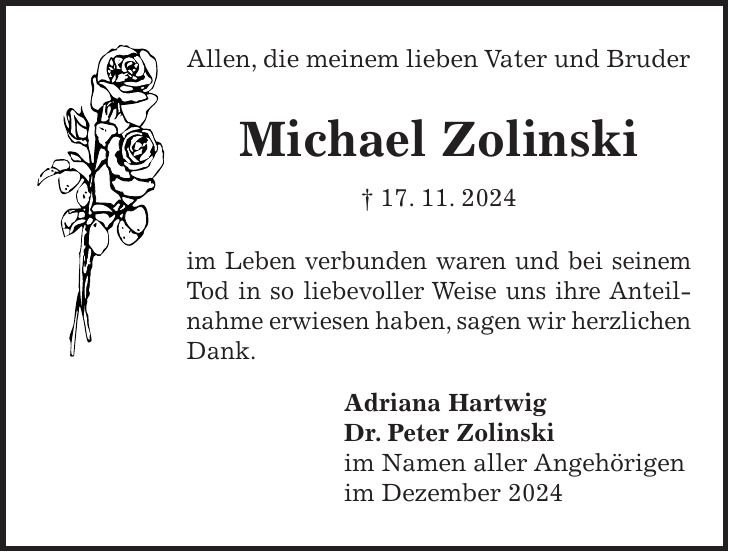 Allen, die meinem lieben Vater und Bruder Michael Zolinski + 17. 11. 2024 im Leben verbunden waren und bei seinem Tod in so liebevoller Weise uns ihre Anteilnahme erwiesen haben, sagen wir herzlichen Dank. Adriana Hartwig Dr. Peter Zolinski im Namen aller Angehörigen im Dezember 2024