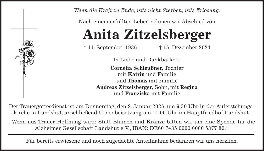 Wenn die Kraft zu Ende, ist's nicht Sterben, ist's Erlösung. Nach einem erfüllten Leben nehmen wir Abschied von Anita Zitzelsberger * 11. September 1936 + 15. Dezember 2024 In Liebe und Dankbarkeit: Cornelia Schleußner, Tochter mit Katrin und Familie und Thomas mit Familie Andreas Zitzelsberger, Sohn, mit Regina und Franziska mit Familie Der Trauergottesdienst ist am Donnerstag, den 2. Januar 2025, um 9.30 Uhr in der Auferstehungskirche in Landshut, anschließend Urnenbeisetzung um 11.00 Uhr im Hauptfriedhof Landshut. 'Wenn aus Trauer Hoffnung wird: Statt Blumen und Kränze bitten wir um eine Spende für die Alzheimer Gesellschaft Landshut e. V., IBAN: DE***.' Für bereits erwiesene und noch zugedachte Anteilnahme bedanken wir uns herzlich.