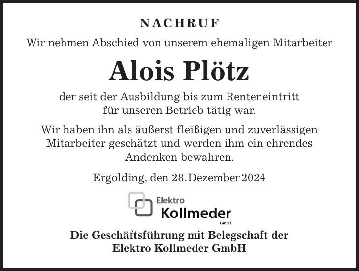 Nachruf Wir nehmen Abschied von unserem ehemaligen Mitarbeiter Alois Plötz der seit der Ausbildung bis zum Renteneintritt für unseren Betrieb tätig war. Wir haben ihn als äußerst fleißigen und zuverlässigen Mitarbeiter geschätzt und werden ihm ein ehrendes Andenken bewahren. Ergolding, den 28. Dezember 2024 Die Geschäftsführung mit Belegschaft der Elektro Kollmeder GmbH