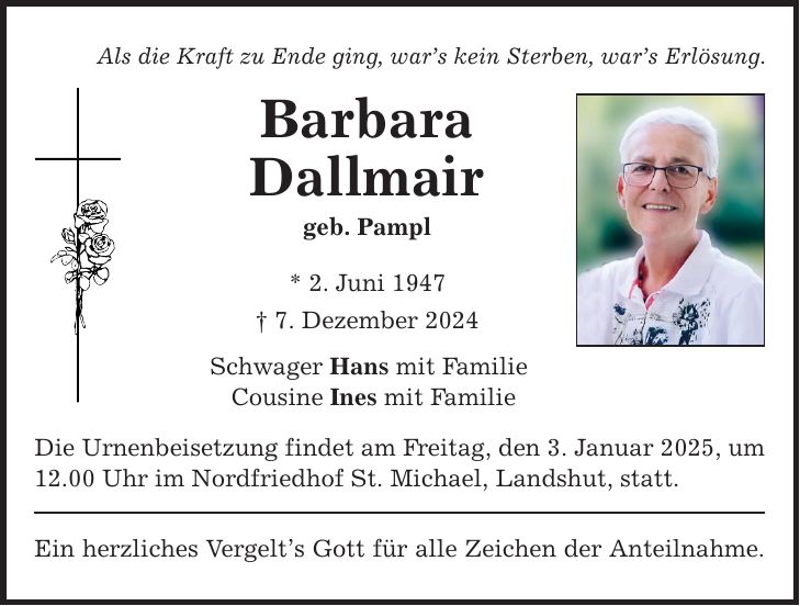 Als die Kraft zu Ende ging, war's kein Sterben, war's Erlösung. Barbara Dallmair geb. Pampl * 2. Juni 1947 _ 7. Dezember 2024 Schwager Hans mit Familie Cousine Ines mit Familie Die Urnenbeisetzung findet am Freitag, den 3. Januar 2025, um 12.00 Uhr im Nordfriedhof St. Michael, Landshut, statt. Ein herzliches Vergelt's Gott für alle Zeichen der Anteilnahme.