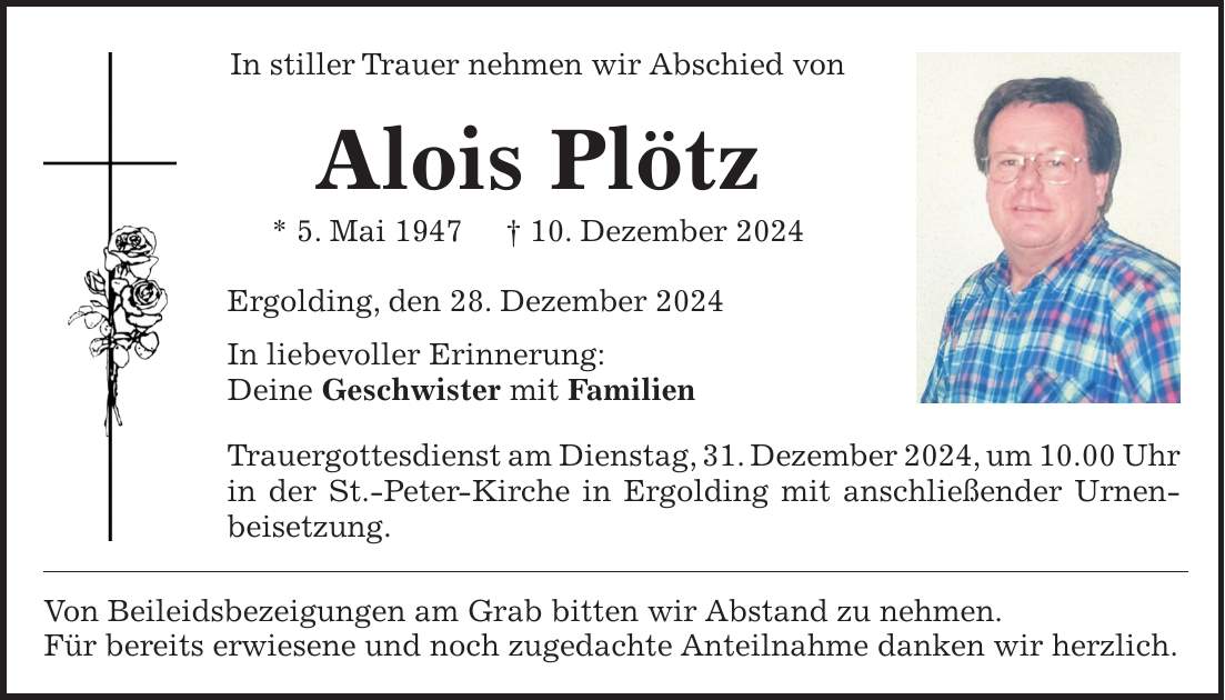 In stiller Trauer nehmen wir Abschied von Alois Plötz * 5. Mai 1947 + 10. Dezember 2024 Ergolding, den 28. Dezember 2024 In liebevoller Erinnerung: Deine Geschwister mit Familien Trauergottesdienst am Dienstag, 31. Dezember 2024, um 10.00 Uhr in der St.-Peter-Kirche in Ergolding mit anschließender Urnen- beisetzung. Von Beileidsbezeigungen am Grab bitten wir Abstand zu nehmen. Für bereits erwiesene und noch zugedachte Anteilnahme danken wir herzlich.