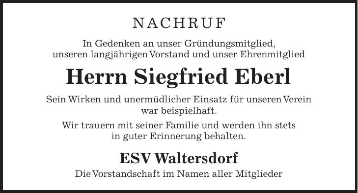 NACHRUF In Gedenken an unser Gründungsmitglied, unseren langjährigen Vorstand und unser Ehrenmitglied Herrn Siegfried Eberl Sein Wirken und unermüdlicher Einsatz für unseren Verein war beispielhaft. Wir trauern mit seiner Familie und werden ihn stets in guter Erinnerung behalten. ESV Waltersdorf Die Vorstandschaft im Namen aller Mitglieder