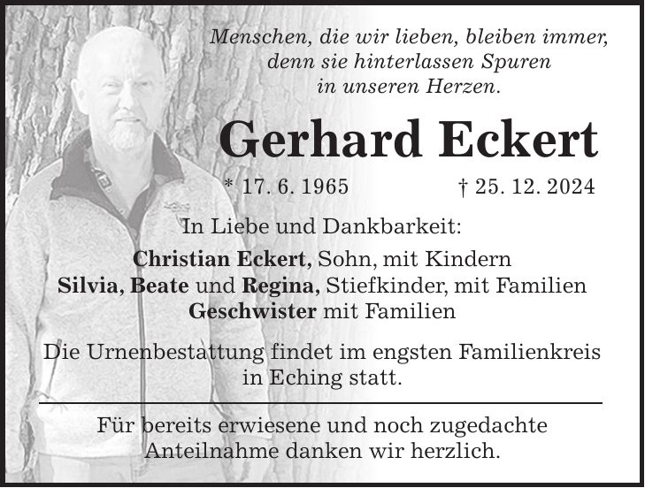 Menschen, die wir lieben, bleiben immer, denn sie hinterlassen Spuren in unseren Herzen. Gerhard Eckert * 17. 6. 1965 + 25. 12. 2024 In Liebe und Dankbarkeit: Christian Eckert, Sohn, mit Kindern Silvia, Beate und Regina, Stiefkinder, mit Familien Geschwister mit Familien Die Urnenbestattung findet im engsten Familienkreis in Eching statt. Für bereits erwiesene und noch zugedachte Anteilnahme danken wir herzlich.