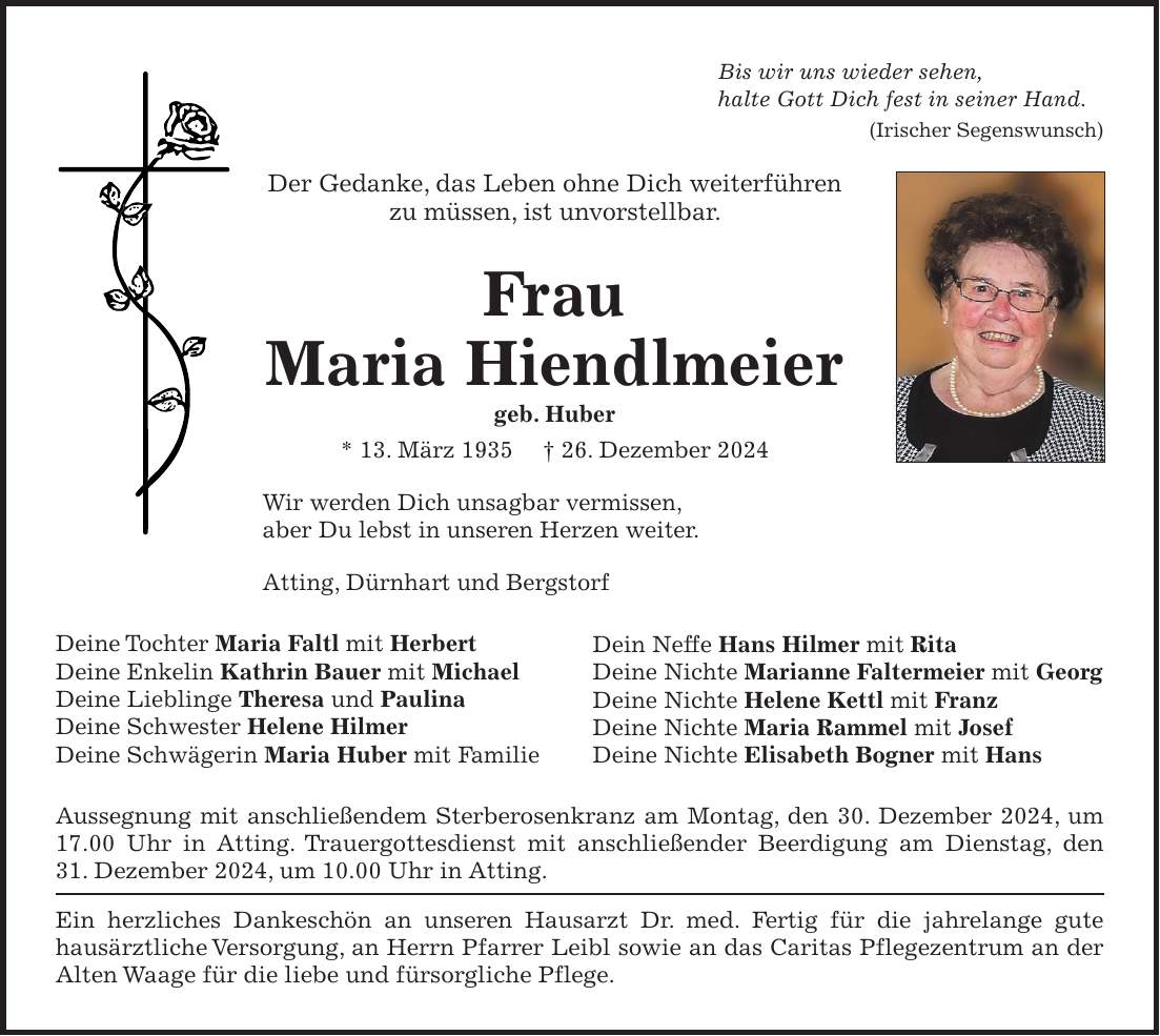 Bis wir uns wieder sehen, halte Gott Dich fest in seiner Hand. (Irischer Segenswunsch) Der Gedanke, das Leben ohne Dich weiterführen zu müssen, ist unvorstellbar. Frau Maria Hiendlmeier geb. Huber * 13. März 1935 + 26. Dezember 2024 Wir werden Dich unsagbar vermissen, aber Du lebst in unseren Herzen weiter. Atting, Dürnhart und Bergstorf Deine Tochter Maria Faltl mit Herbert Deine Enkelin Kathrin Bauer mit Michael Deine Lieblinge Theresa und Paulina Deine Schwester Helene Hilmer Deine Schwägerin Maria Huber mit Familie Aussegnung mit anschließendem Sterberosenkranz am Montag, den 30. Dezember 2024, um 17.00 Uhr in Atting. Trauergottesdienst mit anschließender Beerdigung am Dienstag, den 31. Dezember 2024, um 10.00 Uhr in Atting. Ein herzliches Dankeschön an unseren Hausarzt Dr. med. Fertig für die jahrelange gute hausärztliche Versorgung, an Herrn Pfarrer Leibl sowie an das Caritas Pflegezentrum an der Alten Waage für die liebe und fürsorgliche Pflege.Dein Neffe Hans Hilmer mit Rita Deine Nichte Marianne Faltermeier mit Georg Deine Nichte Helene Kettl mit Franz Deine Nichte Maria Rammel mit Josef Deine Nichte Elisabeth Bogner mit Hans