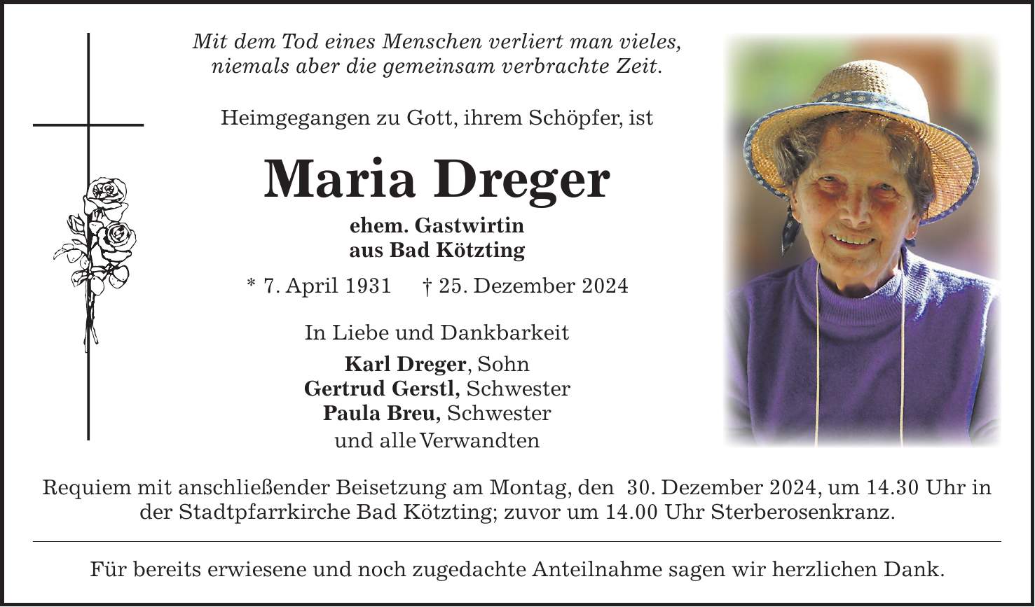 Mit dem Tod eines Menschen verliert man vieles, niemals aber die gemeinsam verbrachte Zeit. Heimgegangen zu Gott, ihrem Schöpfer, ist Maria Dreger ehem. Gastwirtin aus Bad Kötzting * 7. April 1931 + 25. Dezember 2024 In Liebe und Dankbarkeit Karl Dreger, Sohn Gertrud Gerstl, Schwester Paula Breu, Schwester und alle Verwandten Requiem mit anschließender Beisetzung am Montag, den 30. Dezember 2024, um 14.30 Uhr in der Stadtpfarrkirche Bad Kötzting; zuvor um 14.00 Uhr Sterberosenkranz. Für bereits erwiesene und noch zugedachte Anteilnahme sagen wir herzlichen Dank. 