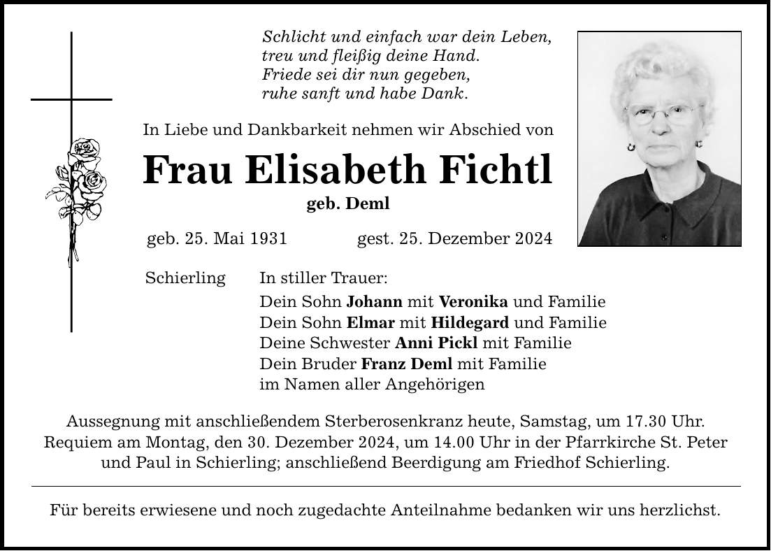 Schlicht und einfach war dein Leben,treu und fleißig deine Hand.Friede sei dir nun gegeben,ruhe sanft und habe Dank.In Liebe und Dankbarkeit nehmen wir Abschied vonFrau Elisabeth Fichtlgeb. Demlgeb. 25. Mai 1931 gest. 25. Dezember 2024SchierlingIn stiller Trauer:Dein Sohn Johann mit Veronika und FamilieDein Sohn Elmar mit Hildegard und FamilieDeine Schwester Anni Pickl mit FamilieDein Bruder Franz Deml mit Familieim Namen aller AngehörigenAussegnung mit anschließendem Sterberosenkranz heute, Samstag, um 17.30 Uhr.Requiem am Montag, den 30. Dezember 2024, um 14.00 Uhr in der Pfarrkirche St. Peter und Paul in Schierling; anschließend Beerdigung am Friedhof Schierling.Für bereits erwiesene und noch zugedachte Anteilnahme bedanken wir uns herzlichst.