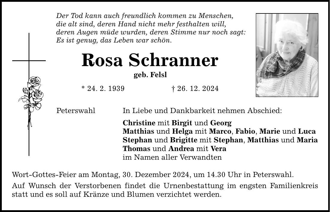 Der Tod kann auch freundlich kommen zu Menschen, die alt sind, deren Hand nicht mehr festhalten will, deren Augen müde wurden, deren Stimme nur noch sagt: Es ist genug, das Leben war schön. Rosa Schranner geb. Felsl * 24. 2. 1939 _ 26. 12. 2024 Peterswahl In Liebe und Dankbarkeit nehmen Abschied: Christine mit Birgit und Georg Matthias und Helga mit Marco, Fabio, Marie und Luca Stephan und Brigitte mit Stephan, Matthias und Maria Thomas und Andrea mit Vera im Namen aller Verwandten Wort-Gottes-Feier am Montag, 30. Dezember 2024, um 14.30 Uhr in Peterswahl. Auf Wunsch der Verstorbenen findet die Urnenbestattung im engsten Familienkreis statt und es soll auf Kränze und Blumen verzichtet werden.