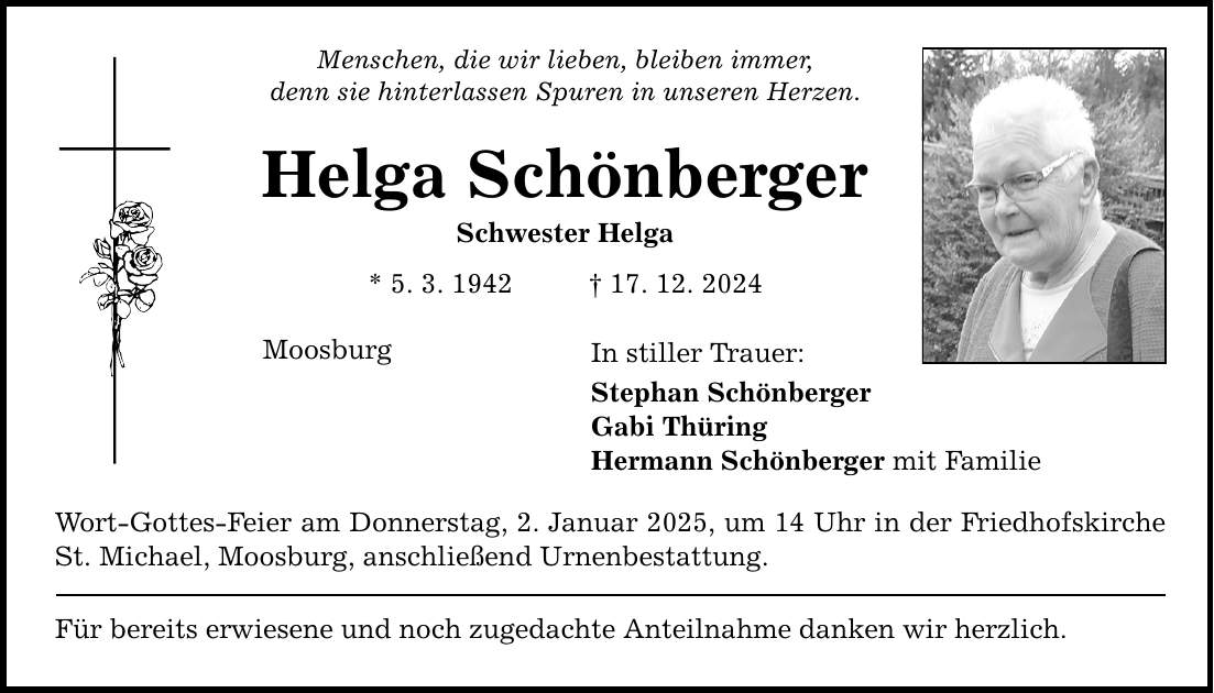 Menschen, die wir lieben, bleiben immer, denn sie hinterlassen Spuren in unseren Herzen. Helga Schönberger Schwester Helga * 5. 3. 1942 _ 17. 12. 2024 Moosburg In stiller Trauer: Stephan Schönberger Gabi Thüring Hermann Schönberger mit Familie Wort-Gottes-Feier am Donnerstag, 2. Januar 2025, um 14 Uhr in der Friedhofskirche St. Michael, Moosburg, anschließend Urnenbestattung. Für bereits erwiesene und noch zugedachte Anteilnahme danken wir herzlich.