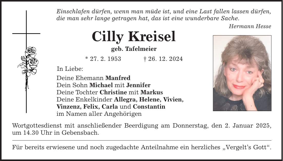 Einschlafen dürfen, wenn man müde ist, und eine Last fallen lassen dürfen, die man sehr lange getragen hat, das ist eine wunderbare Sache. Hermann Hesse Cilly Kreisel geb. Tafelmeier * 27. 2. 1953 _ 26. 12. 2024 In Liebe: Deine Ehemann Manfred Dein Sohn Michael mit Jennifer Deine Tochter Christine mit Markus Deine Enkelkinder Allegra, Helene, Vivien, Vinzenz, Felix, Carla und Constantin im Namen aller Angehörigen Wortgottesdienst mit anschließender Beerdigung am Donnerstag, den 2. Januar 2025, um 14.30 Uhr in Gebensbach. Für bereits erwiesene und noch zugedachte Anteilnahme ein herzliches 