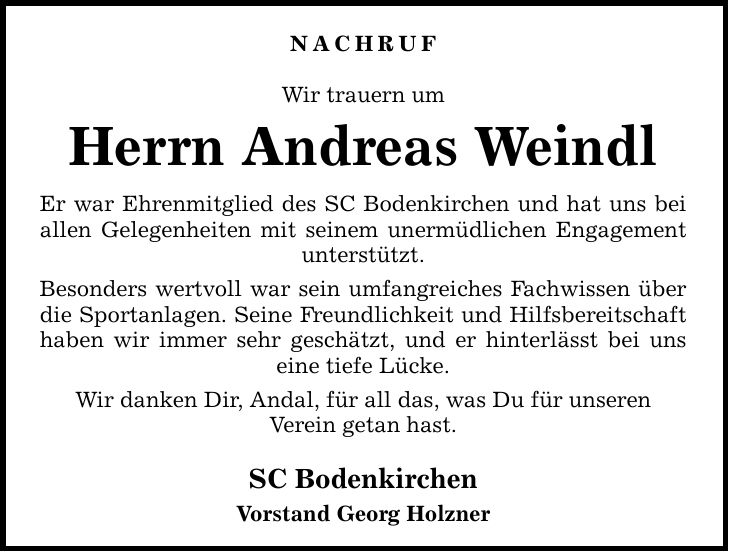 Nachruf Wir trauern um Herrn Andreas Weindl Er war Ehrenmitglied des SC Bodenkirchen und hat uns bei allen Gelegenheiten mit seinem unermüdlichen Engagement unterstützt. Besonders wertvoll war sein umfangreiches Fachwissen über die Sportanlagen. Seine Freundlichkeit und Hilfsbereitschaft haben wir immer sehr geschätzt, und er hinterlässt bei uns eine tiefe Lücke. Wir danken Dir, Andal, für all das, was Du für unseren Verein getan hast. SC Bodenkirchen Vorstand Georg Holzner