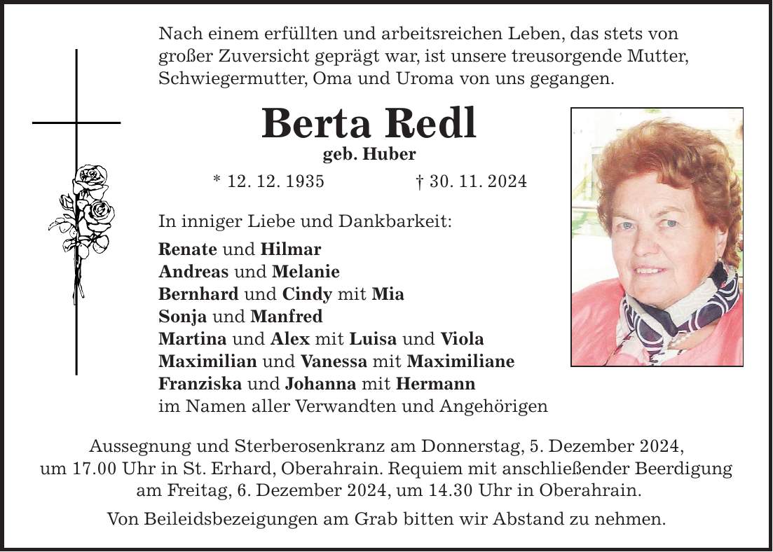 Nach einem erfüllten und arbeitsreichen Leben, das stets von großer Zuversicht geprägt war, ist unsere treusorgende Mutter, Schwiegermutter, Oma und Uroma von uns gegangen. Berta Redl geb. Huber * 12. 12. 1935 + 30. 11. 2024 In inniger Liebe und Dankbarkeit: Renate und Hilmar Andreas und Melanie Bernhard und Cindy mit Mia Sonja und Manfred Martina und Alex mit Luisa und Viola Maximilian und Vanessa mit Maximiliane Franziska und Johanna mit Hermann im Namen aller Verwandten und Angehörigen Aussegnung und Sterberosenkranz am Donnerstag, 5. Dezember 2024, um 17.00 Uhr in St. Erhard, Oberahrain. Requiem mit anschließender Beerdigung am Freitag, 6. Dezember 2024, um 14.30 Uhr in Oberahrain. Von Beileidsbezeigungen am Grab bitten wir Abstand zu nehmen.