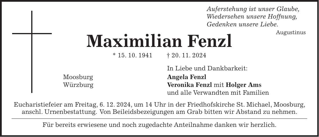  Auferstehung ist unser Glaube, Wiedersehen unsere Hoffnung, Gedenken unsere Liebe. Augustinus Maximilian Fenzl * 15. 10. 1941 + 20. 11. 2024 In Liebe und Dankbarkeit: Moosburg Angela Fenzl Würzburg Veronika Fenzl mit Holger Ams und alle Verwandten mit Familien Eucharistiefeier am Freitag, 6. 12. 2024, um 14 Uhr in der Friedhofskirche St. Michael, Moosburg, anschl. Urnenbestattung. Von Beileidsbezeigungen am Grab bitten wir Abstand zu nehmen. Für bereits erwiesene und noch zugedachte Anteilnahme danken wir herzlich.