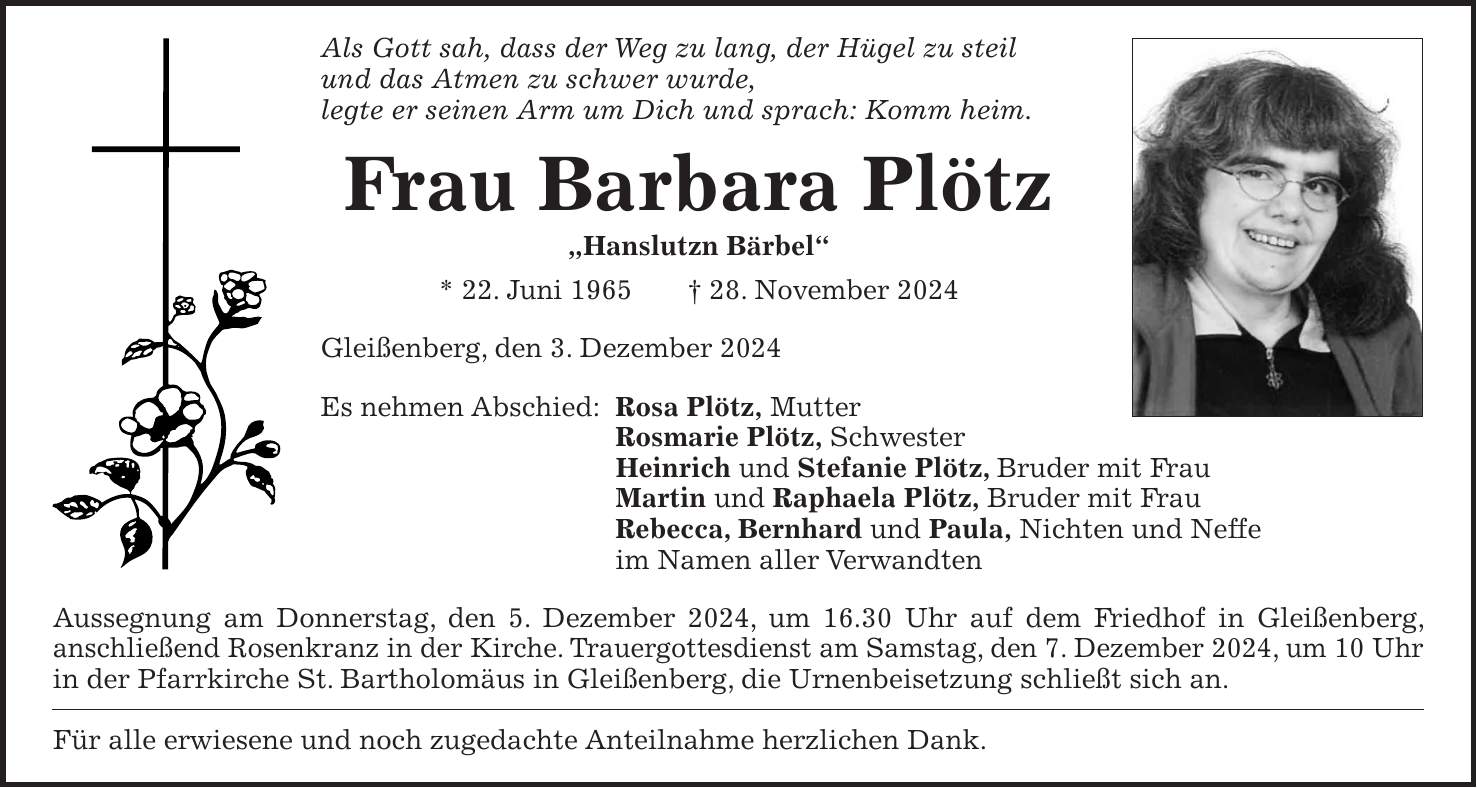 Als Gott sah, dass der Weg zu lang, der Hügel zu steil und das Atmen zu schwer wurde, legte er seinen Arm um Dich und sprach: Komm heim. Frau Barbara Plötz 'Hanslutzn Bärbel' * 22. Juni 1965 + 28. November 2024 Gleißenberg, den 3. Dezember 2024 Es nehmen Abschied: Rosa Plötz, Mutter Rosmarie Plötz, Schwester Heinrich und Stefanie Plötz, Bruder mit Frau Martin und Raphaela Plötz, Bruder mit Frau Rebecca, Bernhard und Paula, Nichten und Neffe im Namen aller Verwandten Aussegnung am Donnerstag, den 5. Dezember 2024, um 16.30 Uhr auf dem Friedhof in Gleißenberg, anschließend Rosenkranz in der Kirche. Trauergottesdienst am Samstag, den 7. Dezember 2024, um 10 Uhr in der Pfarrkirche St. Bartholomäus in Gleißenberg, die Urnenbeisetzung schließt sich an. Für alle erwiesene und noch zugedachte Anteilnahme herzlichen Dank.