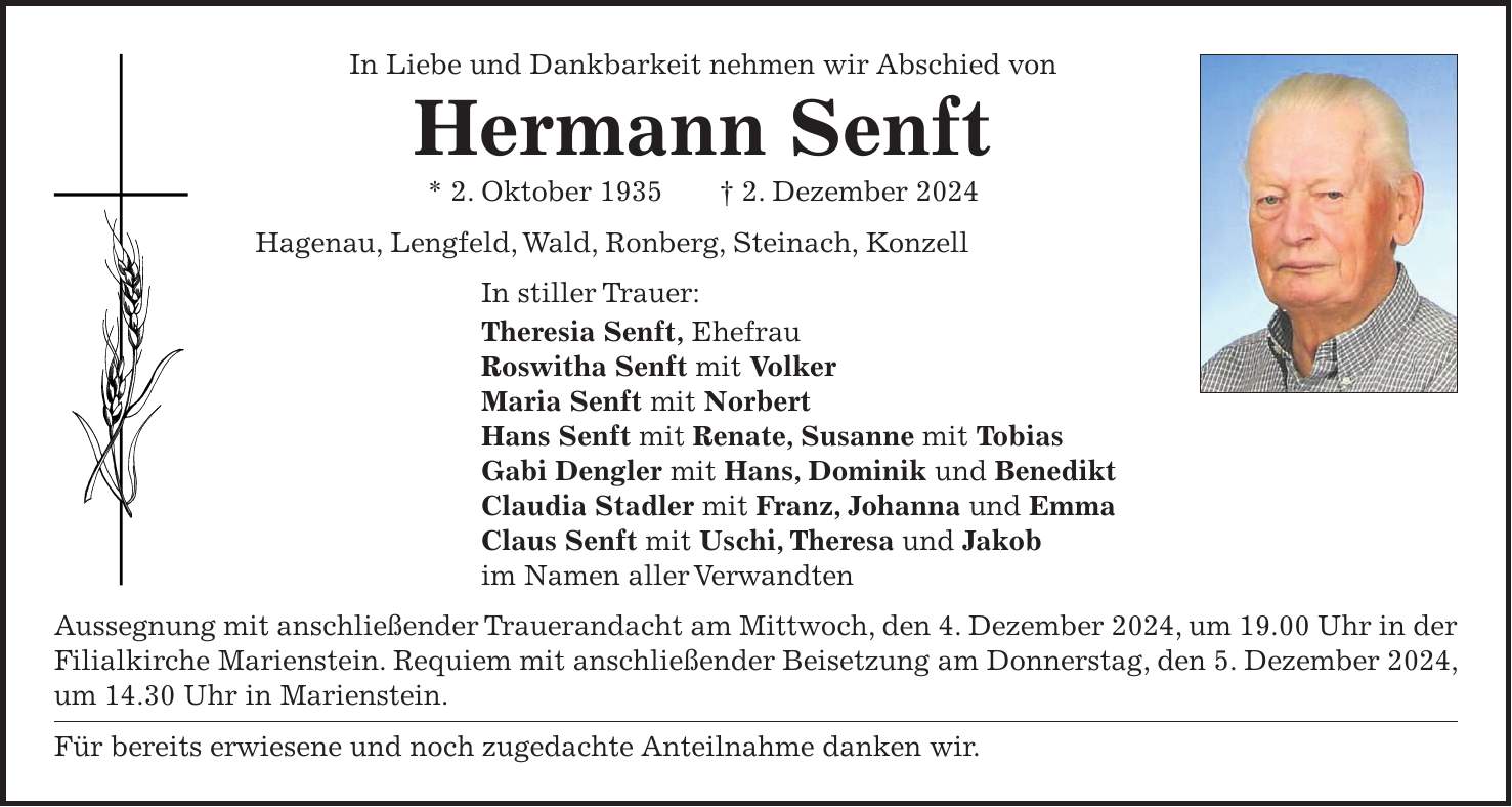 In Liebe und Dankbarkeit nehmen wir Abschied von Hermann Senft * 2. Oktober 1935 + 2. Dezember 2024 Hagenau, Lengfeld, Wald, Ronberg, Steinach, Konzell In stiller Trauer: Theresia Senft, Ehefrau Roswitha Senft mit Volker Maria Senft mit Norbert Hans Senft mit Renate, Susanne mit Tobias Gabi Dengler mit Hans, Dominik und Benedikt Claudia Stadler mit Franz, Johanna und Emma Claus Senft mit Uschi, Theresa und Jakob im Namen aller Verwandten Aussegnung mit anschließender Trauerandacht am Mittwoch, den 4. Dezember 2024, um 19.00 Uhr in der Filialkirche Marienstein. Requiem mit anschließender Beisetzung am Donnerstag, den 5. Dezember 2024, um 14.30 Uhr in Marienstein. Für bereits erwiesene und noch zugedachte Anteilnahme danken wir. 