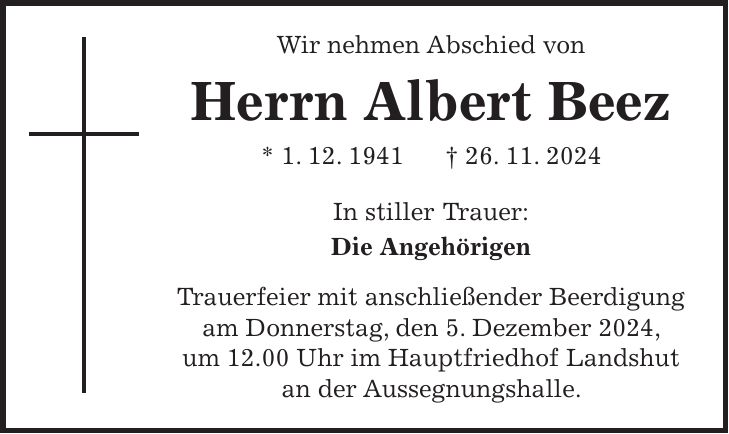 Wir nehmen Abschied von Herrn Albert Beez * 1. 12. 1941 + 26. 11. 2024 In stiller Trauer: Die Angehörigen Trauerfeier mit anschließender Beerdigung am Donnerstag, den 5. Dezember 2024, um 12.00 Uhr im Hauptfriedhof Landshut an der Aussegnungshalle.