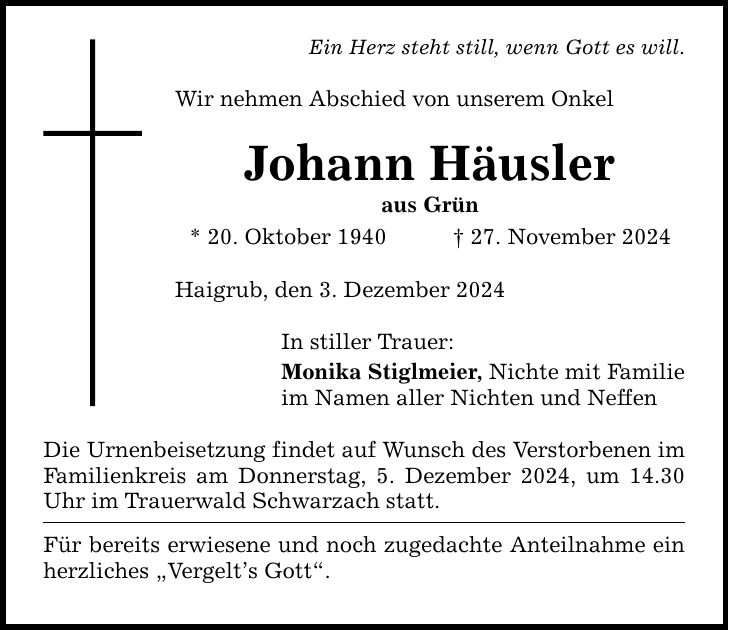 Ein Herz steht still, wenn Gott es will. Wir nehmen Abschied von unserem Onkel Johann Häusler aus Grün * 20. Oktober 1940 _ 27. November 2024 Haigrub, den 3. Dezember 2024 In stiller Trauer: Monika Stiglmeier, Nichte mit Familie im Namen aller Nichten und Neffen Die Urnenbeisetzung findet auf Wunsch des Verstorbenen im Familienkreis am Donnerstag, 5. Dezember 2024, um 14.30 Uhr im Trauerwald Schwarzach statt. Für bereits erwiesene und noch zugedachte Anteilnahme ein herzliches 