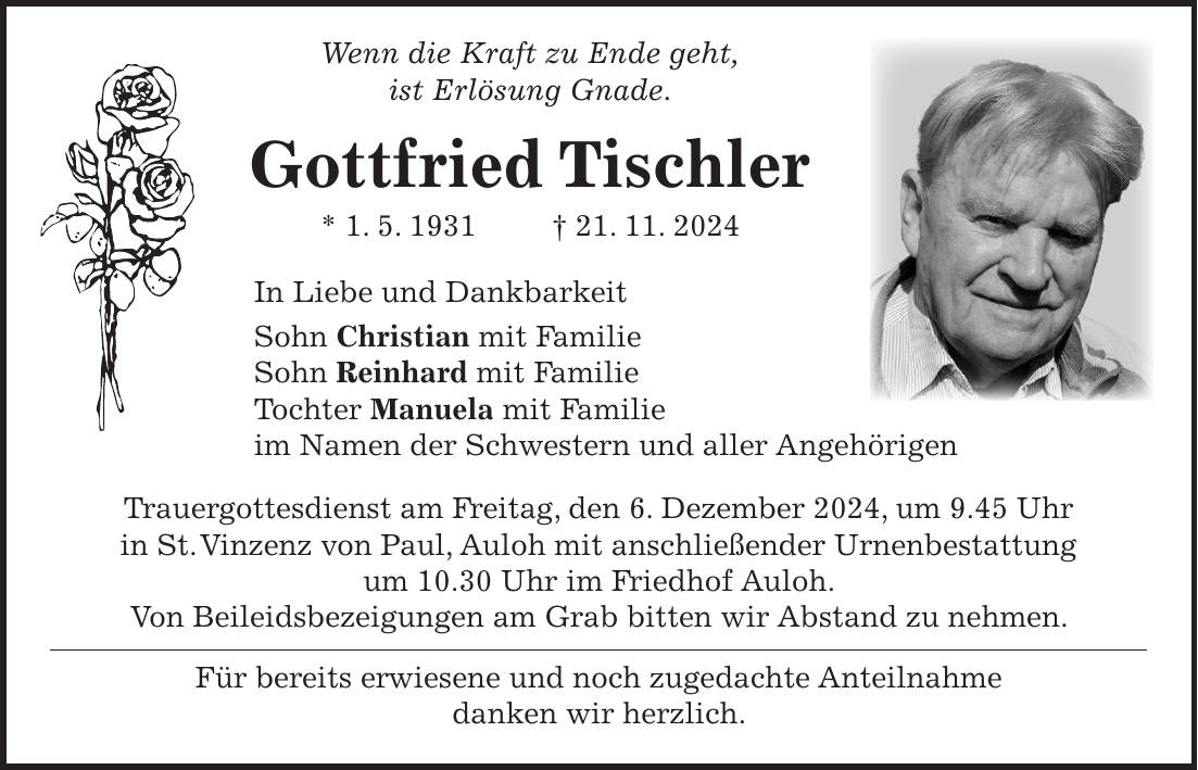  Wenn die Kraft zu Ende geht, ist Erlösung Gnade. Gottfried Tischler * 1. 5. 1931 + 21. 11. 2024 In Liebe und Dankbarkeit Sohn Christian mit Familie Sohn Reinhard mit Familie Tochter Manuela mit Familie im Namen der Schwestern und aller Angehörigen Trauergottesdienst am Freitag, den 6. Dezember 2024, um 9.45 Uhr in St. Vinzenz von Paul, Auloh mit anschließender Urnenbestattung um 10.30 Uhr im Friedhof Auloh. Von Beileidsbezeigungen am Grab bitten wir Abstand zu nehmen. Für bereits erwiesene und noch zugedachte Anteilnahme danken wir herzlich.