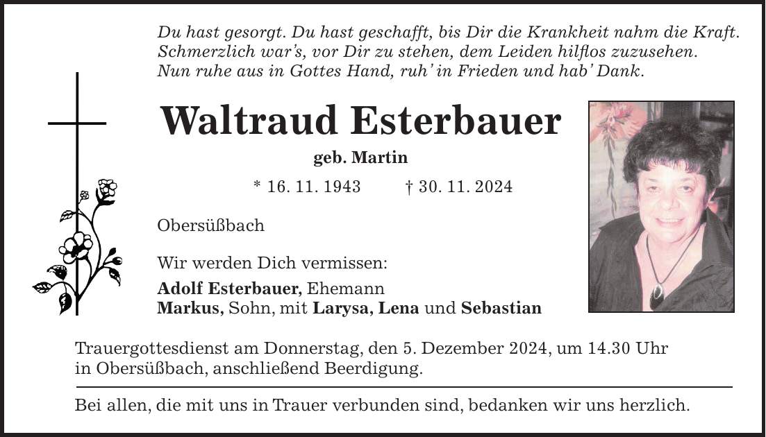 Du hast gesorgt. Du hast geschafft, bis Dir die Krankheit nahm die Kraft. Schmerzlich war's, vor Dir zu stehen, dem Leiden hilflos zuzusehen. Nun ruhe aus in Gottes Hand, ruh' in Frieden und hab' Dank. Waltraud Esterbauer geb. Martin * 16. 11. 1943 + 30. 11. 2024 Obersüßbach Wir werden Dich vermissen: Adolf Esterbauer, Ehemann Markus, Sohn, mit Larysa, Lena und Sebastian Trauergottesdienst am Donnerstag, den 5. Dezember 2024, um 14.30 Uhr in Obersüßbach, anschließend Beerdigung. Bei allen, die mit uns in Trauer verbunden sind, bedanken wir uns herzlich.