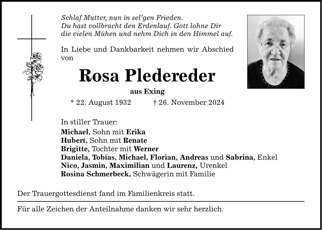 Schlaf Mutter, nun in sel'gen Frieden. Du hast vollbracht den Erdenlauf. Gott lohne Dir die vielen Mühen und nehm Dich in den Himmel auf. In Liebe und Dankbarkeit nehmen wir Abschied von Rosa Pledereder aus Exing * 22. August 1932 _ 26. November 2024 In stiller Trauer: Michael, Sohn mit Erika Hubert, Sohn mit Renate Brigitte, Tochter mit Werner Daniela, Tobias, Michael, Florian, Andreas und Sabrina, Enkel Nico, Jasmin, Maximilian und Laurenz, Urenkel Rosina Schmerbeck, Schwägerin mit Familie Der Trauergottesdienst fand im Familienkreis statt. Für alle Zeichen der Anteilnahme danken wir sehr herzlich.