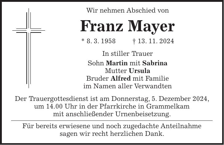  Wir nehmen Abschied von Franz Mayer * 8. 3. 1958 + 13. 11. 2024 In stiller Trauer Sohn Martin mit Sabrina Mutter Ursula Bruder Alfred mit Familie im Namen aller Verwandten Der Trauergottesdienst ist am Donnerstag, 5. Dezember 2024, um 14.00 Uhr in der Pfarrkirche in Grammelkam mit anschließender Urnenbeisetzung. Für bereits erwiesene und noch zugedachte Anteilnahme sagen wir recht herzlichen Dank.