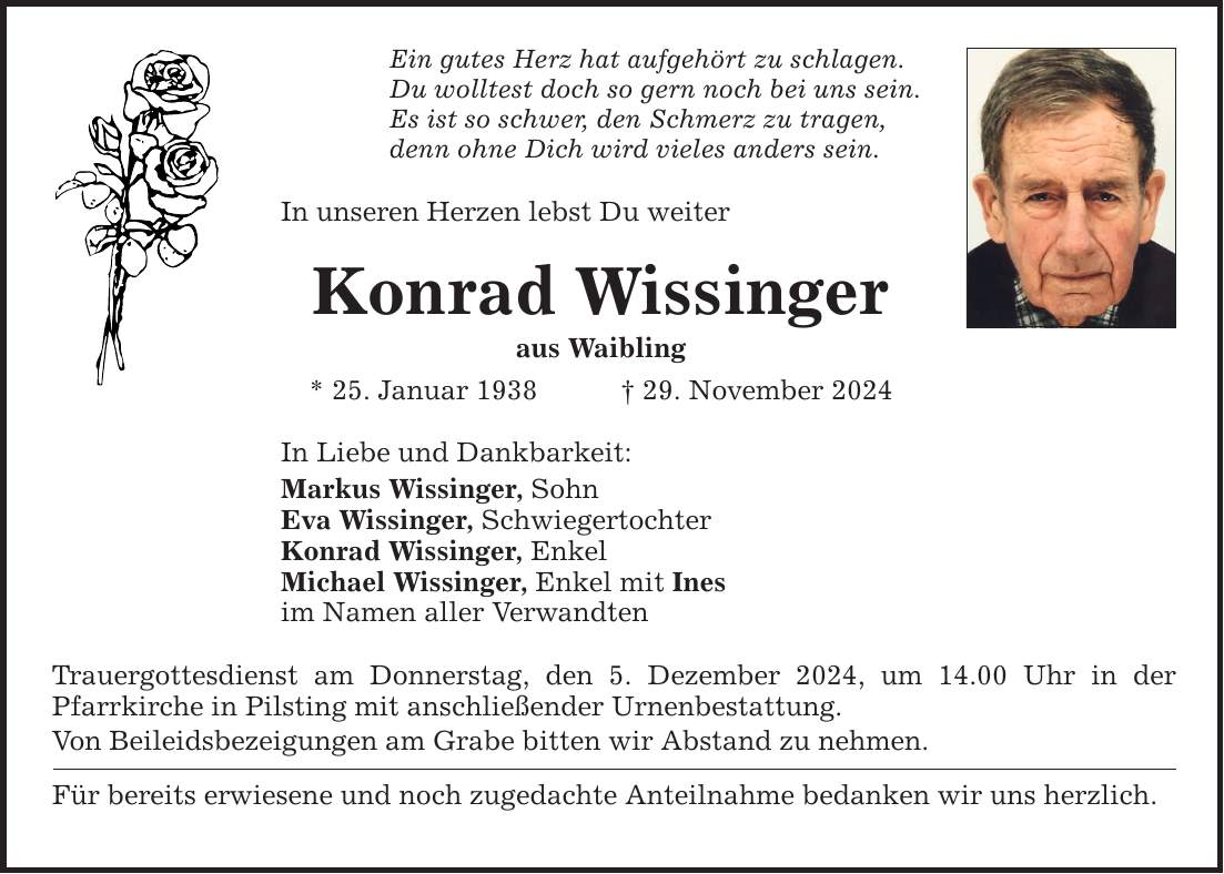 Ein gutes Herz hat aufgehört zu schlagen. Du wolltest doch so gern noch bei uns sein. Es ist so schwer, den Schmerz zu tragen, denn ohne Dich wird vieles anders sein. In unseren Herzen lebst Du weiter Konrad Wissinger aus Waibling * 25. Januar 1938 _ 29. November 2024 In Liebe und Dankbarkeit: Markus Wissinger, Sohn Eva Wissinger, Schwiegertochter Konrad Wissinger, Enkel Michael Wissinger, Enkel mit Ines im Namen aller Verwandten Trauergottesdienst am Donnerstag, den 5. Dezember 2024, um 14.00 Uhr in der Pfarrkirche in Pilsting mit anschließender Urnenbestattung. Von Beileidsbezeigungen am Grabe bitten wir Abstand zu nehmen. Für bereits erwiesene und noch zugedachte Anteilnahme bedanken wir uns herzlich.