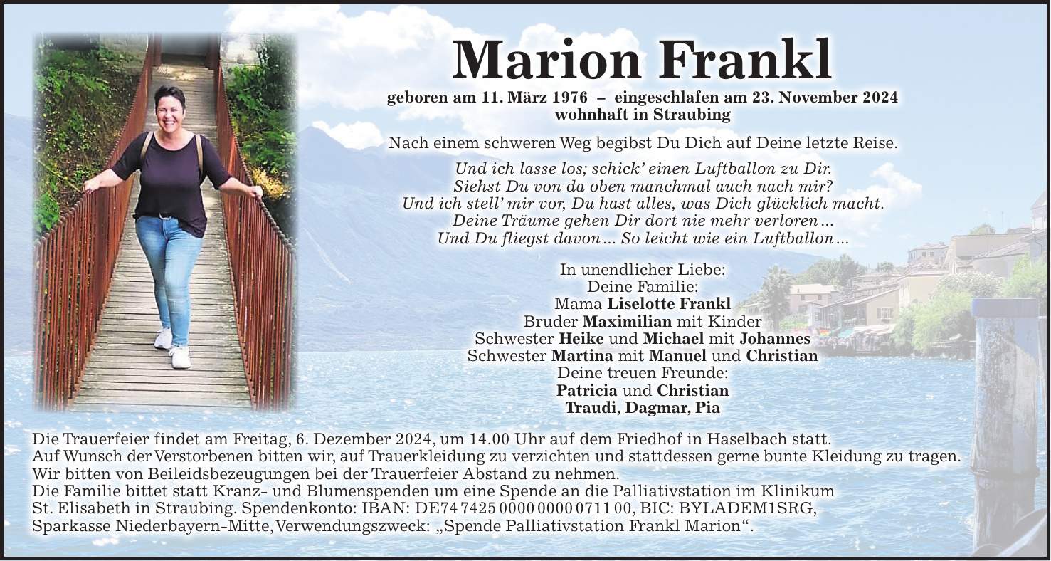 Marion Frankl geboren am 11. März 1976 - eingeschlafen am 23. November 2024 wohnhaft in Straubing Nach einem schweren Weg begibst Du Dich auf Deine letzte Reise. Und ich lasse los; schick' einen Luftballon zu Dir. Siehst Du von da oben manchmal auch nach mir? Und ich stell' mir vor, Du hast alles, was Dich glücklich macht. Deine Träume gehen Dir dort nie mehr verloren ... Und Du fliegst davon ... So leicht wie ein Luftballon ... In unendlicher Liebe: Deine Familie: Mama Liselotte Frankl Bruder Maximilian mit Kinder Schwester Heike und Michael mit Johannes Schwester Martina mit Manuel und Christian Deine treuen Freunde: Patricia und Christian Traudi, Dagmar, Pia Die Trauerfeier findet am Freitag, 6. Dezember 2024, um 14.00 Uhr auf dem Friedhof in Haselbach statt. Auf Wunsch der Verstorbenen bitten wir, auf Trauerkleidung zu verzichten und stattdessen gerne bunte Kleidung zu tragen. Wir bitten von Beileidsbezeugungen bei der Trauerfeier Abstand zu nehmen. Die Familie bittet statt Kranz- und Blumenspenden um eine Spende an die Palliativstation im Klinikum St. Elisabeth in Straubing. Spendenkonto: IBAN: DE***, BIC: BYLADEM1SRG, Sparkasse Niederbayern-Mitte, Verwendungszweck: 'Spende Palliativstation Frankl Marion'. 