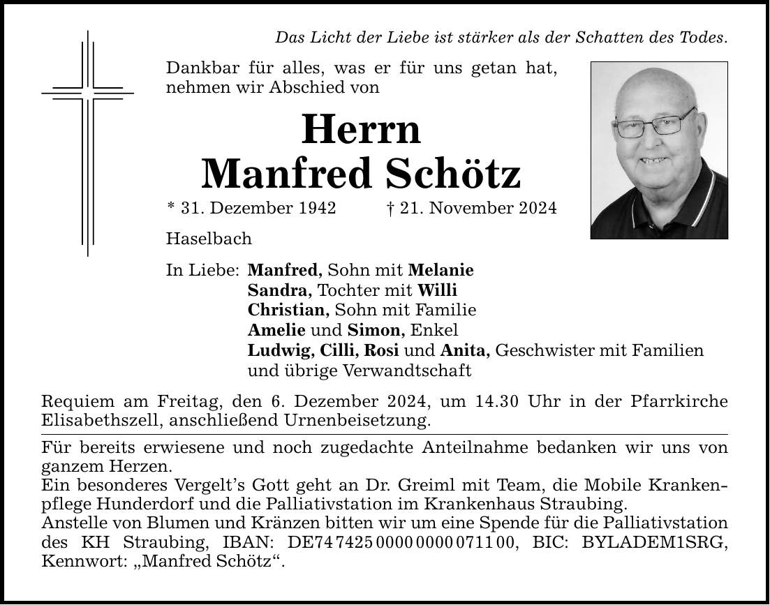 Das Licht der Liebe ist stärker als der Schatten des Todes. Dankbar für alles, was er für uns getan hat, nehmen wir Abschied von Herrn Manfred Schötz * 31. Dezember 1942 _ 21. November 2024 Haselbach In Liebe: Manfred, Sohn mit Melanie Sandra, Tochter mit Willi Christian, Sohn mit Familie Amelie und Simon, Enkel Ludwig, Cilli, Rosi und Anita, Geschwister mit Familien und übrige Verwandtschaft Requiem am Freitag, den 6. Dezember 2024, um 14.30 Uhr in der Pfarrkirche Elisabeths­zell, anschließend Urnenbeisetzung. Für bereits erwiesene und noch zugedachte Anteilnahme bedanken wir uns von ganzem Herzen. Ein besonderes Vergelt's Gott geht an Dr. Greiml mit Team, die Mobile Krankenpflege Hunderdorf und die Palliativstation im Krankenhaus Straubing. Anstelle von Blumen und Kränzen bitten wir um eine Spende für die Palliativstation des KH Straubing, IBAN: DE***, BIC: BYLADEM1SRG, Kennwort: 