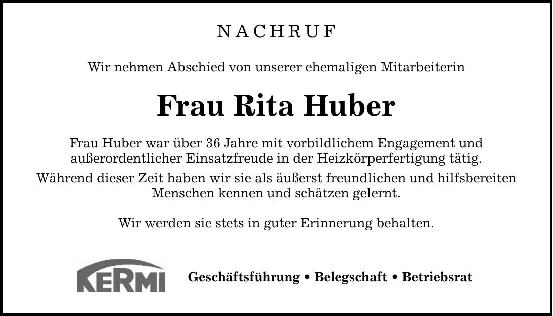 NACHRUF Wir nehmen Abschied von unserer ehemaligen Mitarbeiterin Frau Rita Huber Frau Huber war über 36 Jahre mit vorbildlichem Engagement und außerordentlicher Einsatzfreude in der Heizkörperfertigung tätig. Während dieser Zeit haben wir sie als äußerst freundlichen und hilfsbereiten Menschen kennen und schätzen gelernt. Wir werden sie stets in guter Erinnerung behalten. Geschäftsführung _ Belegschaft _ Betriebsrat