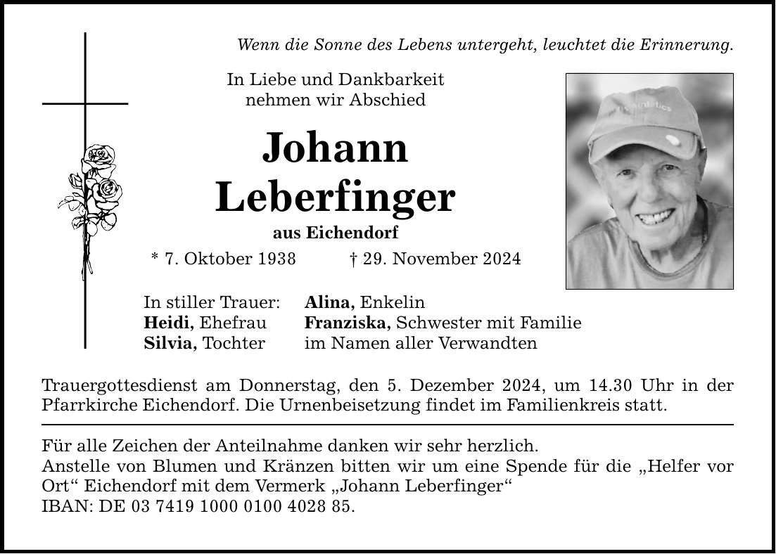 Wenn die Sonne des Lebens untergeht, leuchtet die Erinnerung. In Liebe und Dankbarkeit nehmen wir Abschied Johann Leberfinger aus Eichendorf * 7. Oktober 1938 _ 29. November 2024 In stiller Trauer: Alina, Enkelin Heidi, Ehefrau Franziska, Schwester mit Familie Silvia, Tochter im Namen aller Verwandten Trauergottesdienst am Donnerstag, den 5. Dezember 2024, um 14.30 Uhr in der Pfarrkirche Eichendorf. Die Urnenbeisetzung findet im Familienkreis statt. Für alle Zeichen der Anteilnahme danken wir sehr herzlich. Anstelle von Blumen und Kränzen bitten wir um eine Spende für die 