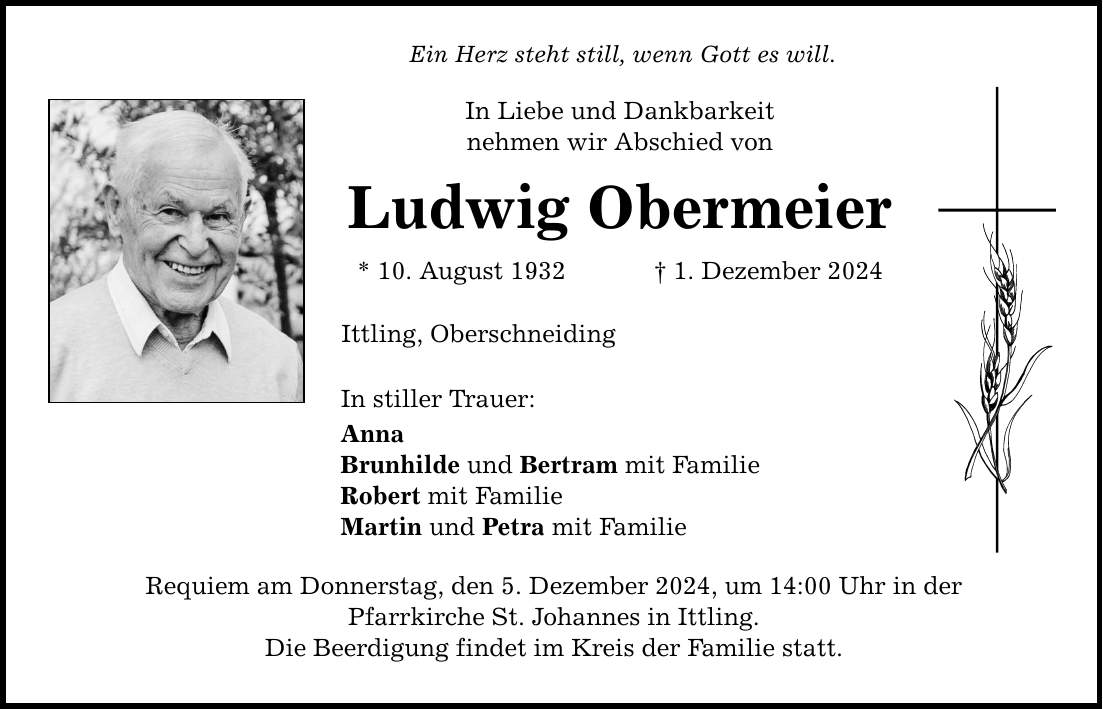 Ein Herz steht still, wenn Gott es will. In Liebe und Dankbarkeit nehmen wir Abschied von Ludwig Obermeier * 10. August 1932 _ 1. Dezember 2024 Ittling, Oberschneiding In stiller Trauer: Anna Brunhilde und Bertram mit Familie Robert mit Familie Martin und Petra mit Familie Requiem am Donnerstag, den 5. Dezember 2024, um 14:00 Uhr in der Pfarrkirche St. Johannes in Ittling. Die Beerdigung findet im Kreis der Familie statt.