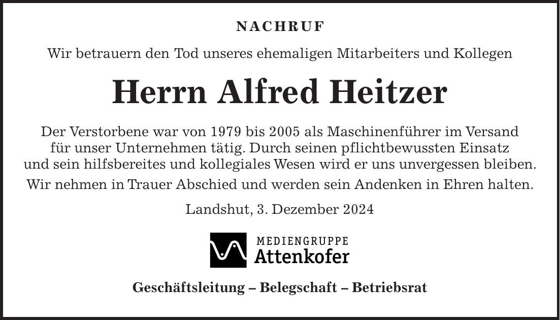  NACHRUF Wir betrauern den Tod unseres ehemaligen Mitarbeiters und Kollegen Herrn Alfred Heitzer Der Verstorbene war von 1979 bis 2005 als Maschinenführer im Versand für unser Unternehmen tätig. Durch seinen pflichtbewussten Einsatz und sein hilfsbereites und kollegiales Wesen wird er uns unvergessen bleiben. Wir nehmen in Trauer Abschied und werden sein Andenken in Ehren halten. Landshut, 3. Dezember 2024 Geschäftsleitung - Belegschaft - Betriebsrat