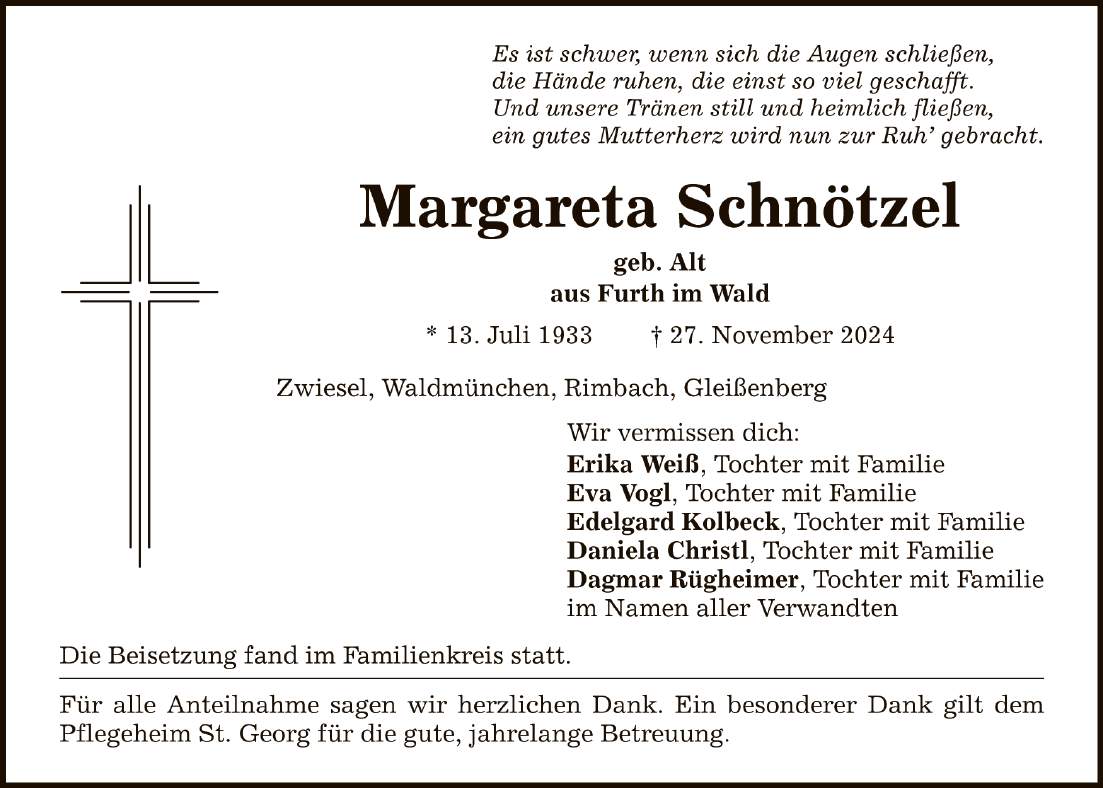 Es ist schwer, wenn sich die Augen schließen,die Hände ruhen, die einst so viel geschafft.Und unsere Tränen still und heimlich fließen,ein gutes Mutterherz wird nun zur Ruh' gebracht.Margareta Schnötzelgeb. Altaus Furth im Wald* 13. Juli 1933 _ 27. November 2024Zwiesel, Waldmünchen, Rimbach, GleißenbergDie Beisetzung fand im Familienkreis statt.Für alle Anteilnahme sagen wir herzlichen Dank. Ein besonderer Dank gilt dem Pflegeheim St. Georg für die gute, jahrelange Betreuung.Wir vermissen dich:Erika Weiß, Tochter mit FamilieEva Vogl, Tochter mit FamilieEdelgard Kolbeck, Tochter mit FamilieDaniela Christl, Tochter mit FamilieDagmar Rügheimer, Tochter mit Familieim Namen aller Verwandten