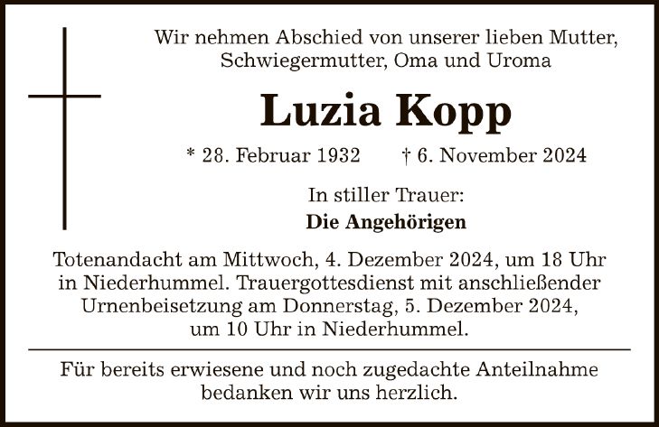 Wir nehmen Abschied von unserer lieben Mutter, Schwiegermutter, Oma und Uroma Luzia Kopp * 28. Februar 1932 _ 6. November 2024 In stiller Trauer: Die Angehörigen Totenandacht am Mittwoch, 4. Dezember 2024, um 18 Uhr in Niederhummel. Trauergottesdienst mit anschließender Urnenbeisetzung am Donnerstag, 5. Dezember 2024, um 10 Uhr in Niederhummel. Für bereits erwiesene und noch zugedachte Anteilnahme bedanken wir uns herzlich.