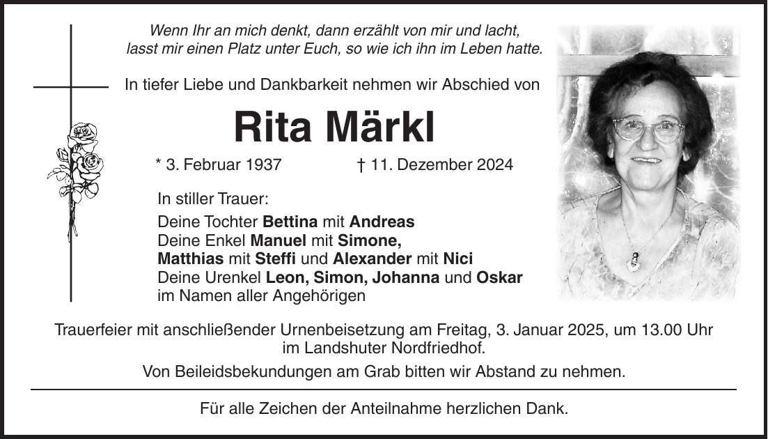 Wenn Ihr an mich denkt, dann erzählt von mir und lacht, lasst mir einen Platz unter Euch, so wie ich ihn im Leben hatte. In tiefer Liebe und Dankbarkeit nehmen wir Abschied von Rita Märkl * 3. Februar 1937 + 11. Dezember 2024 In stiller Trauer: Deine Tochter Bettina mit Andreas Deine Enkel Manuel mit Simone, Matthias mit Steffi und Alexander mit Nici Deine Urenkel Leon, Simon, Johanna und Oskar im Namen aller Angehörigen Trauerfeier mit anschließender Urnenbeisetzung am Freitag, 3. Januar 2025, um 13.00 Uhr im Landshuter Nordfriedhof. Von Beileidsbekundungen am Grab bitten wir Abstand zu nehmen. Für alle Zeichen der Anteilnahme herzlichen Dank.