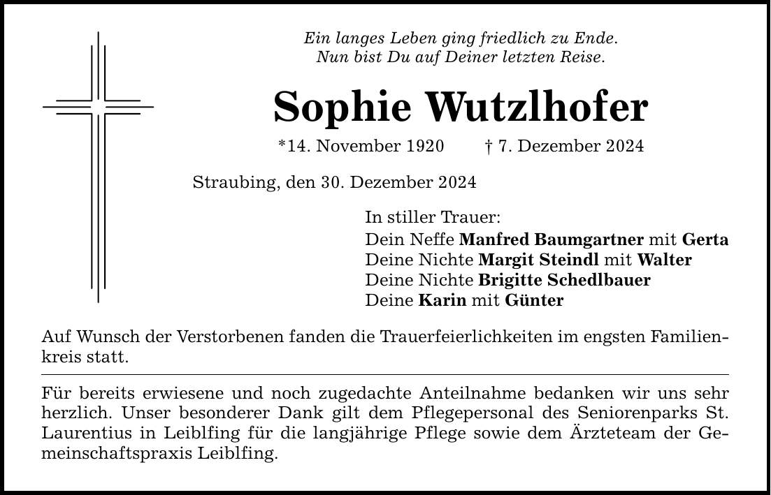 Ein langes Leben ging friedlich zu Ende.Nun bist Du auf Deiner letzten Reise.Sophie Wutzlhofer*14. November 1920 _ 7. Dezember 2024Straubing, den 30. Dezember 2024In stiller Trauer: Dein Neffe Manfred Baumgartner mit GertaDeine Nichte Margit Steindl mit WalterDeine Nichte Brigitte SchedlbauerDeine Karin mit GünterAuf Wunsch der Verstorbenen fanden die Trauerfeierlichkeiten im engsten Familien-kreis statt.Für bereits erwiesene und noch zugedachte Anteilnahme bedanken wir uns sehr herzlich. Unser besonderer Dank gilt dem Pflegepersonal des Seniorenparks St. Laurentius in Leiblfing für die langjährige Pflege sowie dem Ärzteteam der Gemeinschaftspraxis Leiblfing.