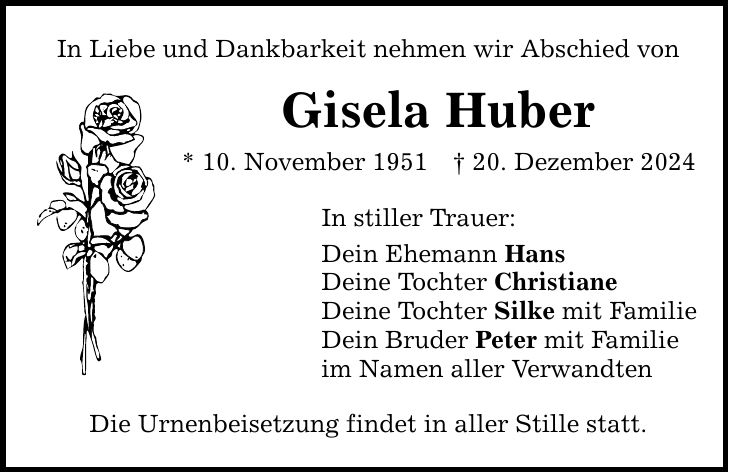 In Liebe und Dankbarkeit nehmen wir Abschied von Gisela Huber * 10. November 1951 _ 20. Dezember 2024 In stiller Trauer: Dein Ehemann Hans Deine Tochter Christiane Deine Tochter Silke mit Familie Dein Bruder Peter mit Familie im Namen aller Verwandten Die Urnenbeisetzung findet in aller Stille statt.