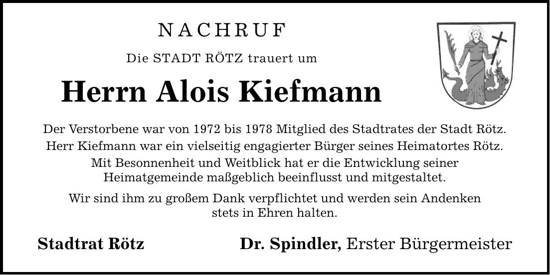 NACHRUF Die STADT RÖTZ trauert um Herrn Alois Kiefmann Der Verstorbene war von 1972 bis 1978 Mitglied des Stadtrates der Stadt Rötz. Herr Kiefmann war ein vielseitig engagierter Bürger seines Heimatortes Rötz. Mit Besonnenheit und Weitblick hat er die Entwicklung seiner Heimatgemeinde maßgeblich beeinflusst und mitgestaltet. Wir sind ihm zu großem Dank verpflichtet und werden sein Andenken stets in Ehren halten. Stadtrat Rötz Dr. Spindler, Erster Bürgermeister