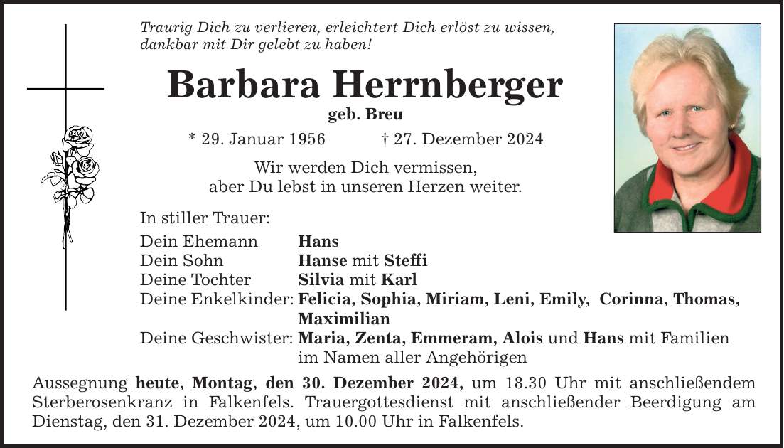 Traurig Dich zu verlieren, erleichtert Dich erlöst zu wissen, dankbar mit Dir gelebt zu haben! Barbara Herrnberger geb. Breu * 29. Januar 1956 _ 27. Dezember 2024 Wir werden Dich vermissen, aber Du lebst in unseren Herzen weiter. In stiller Trauer: Dein Ehemann Hans Dein Sohn Hanse mit Steffi Deine Tochter Silvia mit Karl Deine Enkelkinder: Felicia, Sophia, Miriam, Leni, Emily, Corinna, Thomas, Maximilian Deine Geschwister: Maria, Zenta, Emmeram, Alois und Hans mit Familien im Namen aller Angehörigen Aussegnung heute, Montag, den 30. Dezember 2024, um 18.30 Uhr mit anschließendem Sterberosenkranz in Falkenfels. Trauergottesdienst mit anschließender Beerdigung am Dienstag, den 31. Dezember 2024, um 10.00 Uhr in Falkenfels.