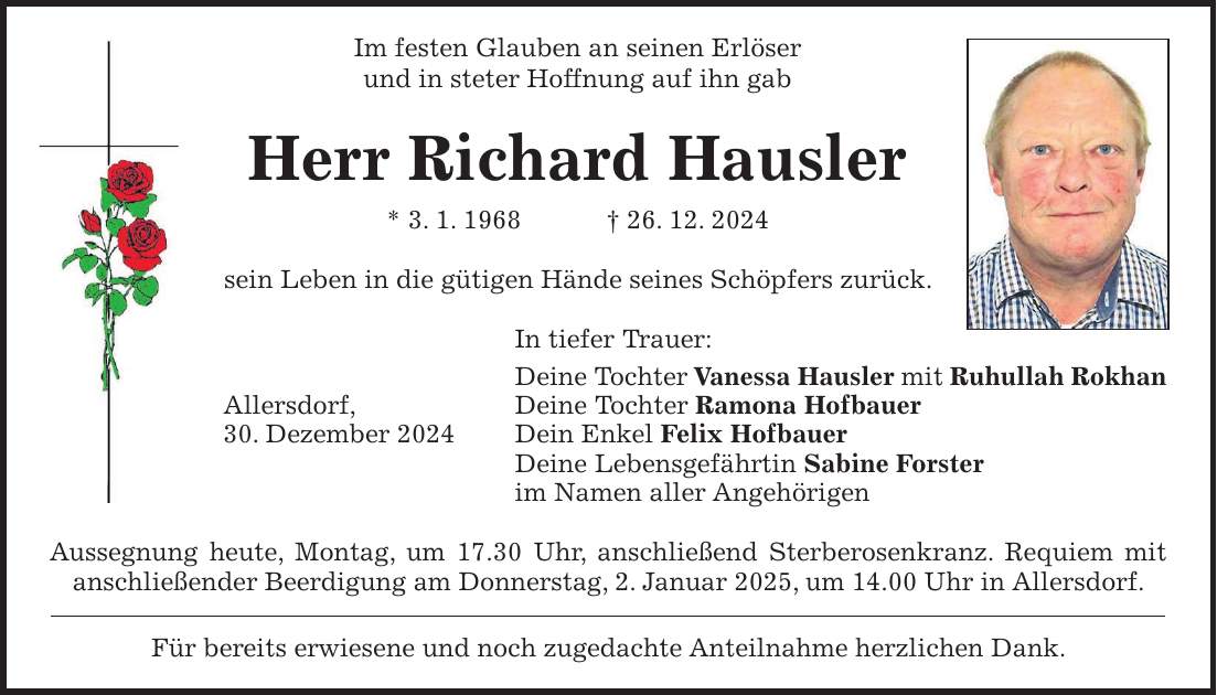 Im festen Glauben an seinen Erlöser und in steter Hoffnung auf ihn gab Herr Richard Hausler * 3. 1. 1968 + 26. 12. 2024 sein Leben in die gütigen Hände seines Schöpfers zurück. In tiefer Trauer: Deine Tochter Vanessa Hausler mit Ruhullah Rokhan Allersdorf, Deine Tochter Ramona Hofbauer 30. Dezember 2024 Dein Enkel Felix Hofbauer Deine Lebensgefährtin Sabine Forster im Namen aller Angehörigen Aussegnung heute, Montag, um 17.30 Uhr, anschließend Sterberosenkranz. Requiem mit anschließender Beerdigung am Donnerstag, 2. Januar 2025, um 14.00 Uhr in Allersdorf. Für bereits erwiesene und noch zugedachte Anteilnahme herzlichen Dank.