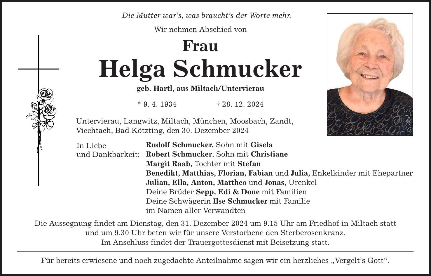 Die Mutter war's, was braucht's der Worte mehr. Wir nehmen Abschied von Frau Helga Schmucker geb. Hartl, aus Miltach/Untervierau * 9. 4. 1934 _ 28. 12. 2024 Untervierau, Langwitz, Miltach, München, Moosbach, Zandt, Viechtach, Bad Kötzting, den 30. Dezember 2024 In Liebe und Dankbarkeit: Rudolf Schmucker, Sohn mit Gisela Robert Schmucker, Sohn mit Christiane Margit Raab, Tochter mit Stefan Benedikt, Matthias, Florian, Fabian und Julia, Enkelkinder mit Ehepartner Julian, Ella, Anton, Mattheo und Jonas, Urenkel Deine Brüder Sepp, Edi & Done mit Familien Deine Schwägerin Ilse Schmucker mit Familie im Namen aller Verwandten Die Aussegnung findet am Dienstag, den 31. Dezember 2024 um 9.15 Uhr am Friedhof in Miltach statt und um 9.30 Uhr beten wir für unsere Verstorbene den Sterberosenkranz. Im Anschluss findet der Trauergottesdienst mit Beisetzung statt. Für bereits erwiesene und noch zugedachte Anteilnahme sagen wir ein herzliches 