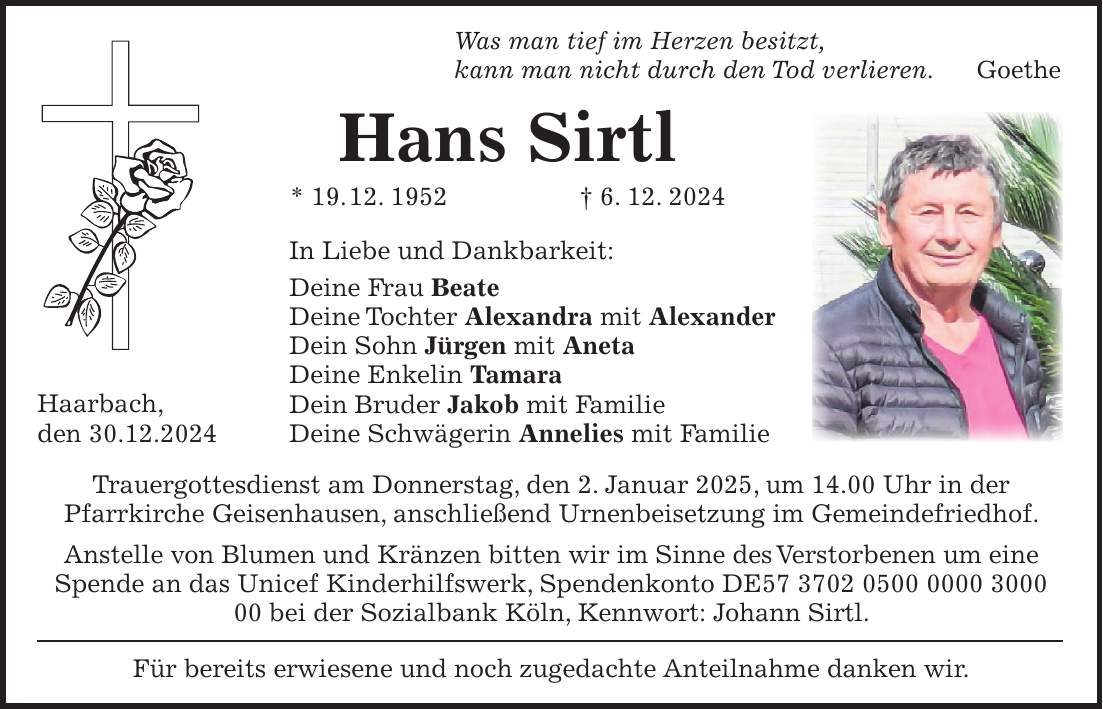 Was man tief im Herzen besitzt, kann man nicht durch den Tod verlieren. Goethe Hans Sirtl * 19. 12. 1952 + 6. 12. 2024 In Liebe und Dankbarkeit: Deine Frau Beate Deine Tochter Alexandra mit Alexander Dein Sohn Jürgen mit Aneta Deine Enkelin Tamara Dein Bruder Jakob mit Familie Deine Schwägerin Annelies mit Familie Trauergottesdienst am Donnerstag, den 2. Januar 2025, um 14.00 Uhr in der Pfarrkirche Geisenhausen, anschließend Urnenbeisetzung im Gemeindefriedhof. Anstelle von Blumen und Kränzen bitten wir im Sinne des Verstorbenen um eine Spende an das Unicef Kinderhilfswerk, Spendenkonto DE*** bei der Sozialbank Köln, Kennwort: Johann Sirtl. Für bereits erwiesene und noch zugedachte Anteilnahme danken wir. Haarbach, den 30.12.2024